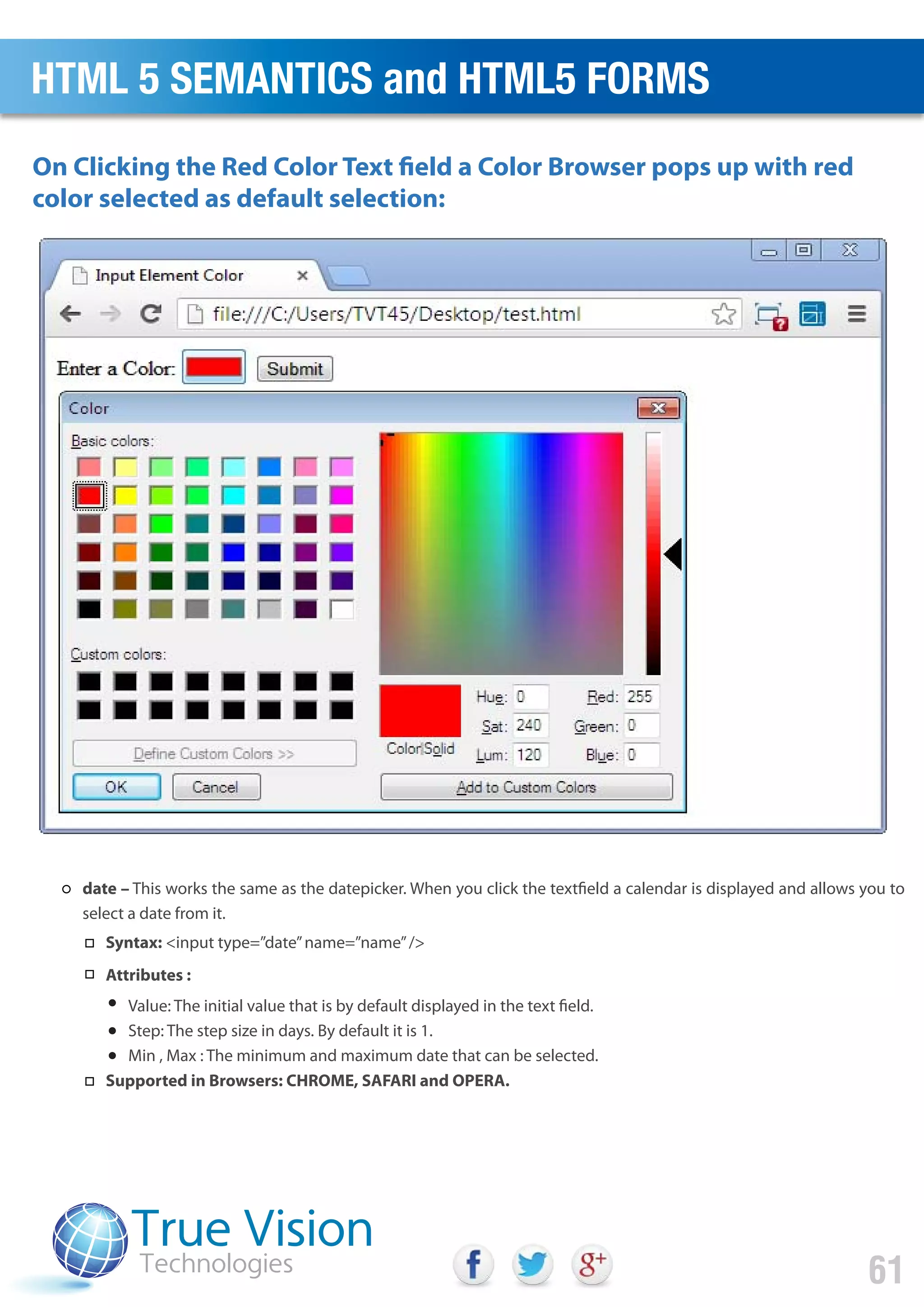 On Clicking the Red Color Text field a Color Browser pops up with red
color selected as default selection:
HTML 5 SEMANTICS and HTML5 FORMS
61
date – This works the same as the datepicker. When you click the textfield a calendar is displayed and allows you to
select a date from it.
Syntax: <input type=”date”name=”name”/>
Attributes :
Value: The initial value that is by default displayed in the text field.
Step: The step size in days. By default it is 1.
Min , Max : The minimum and maximum date that can be selected.
Supported in Browsers: CHROME, SAFARI and OPERA.
 