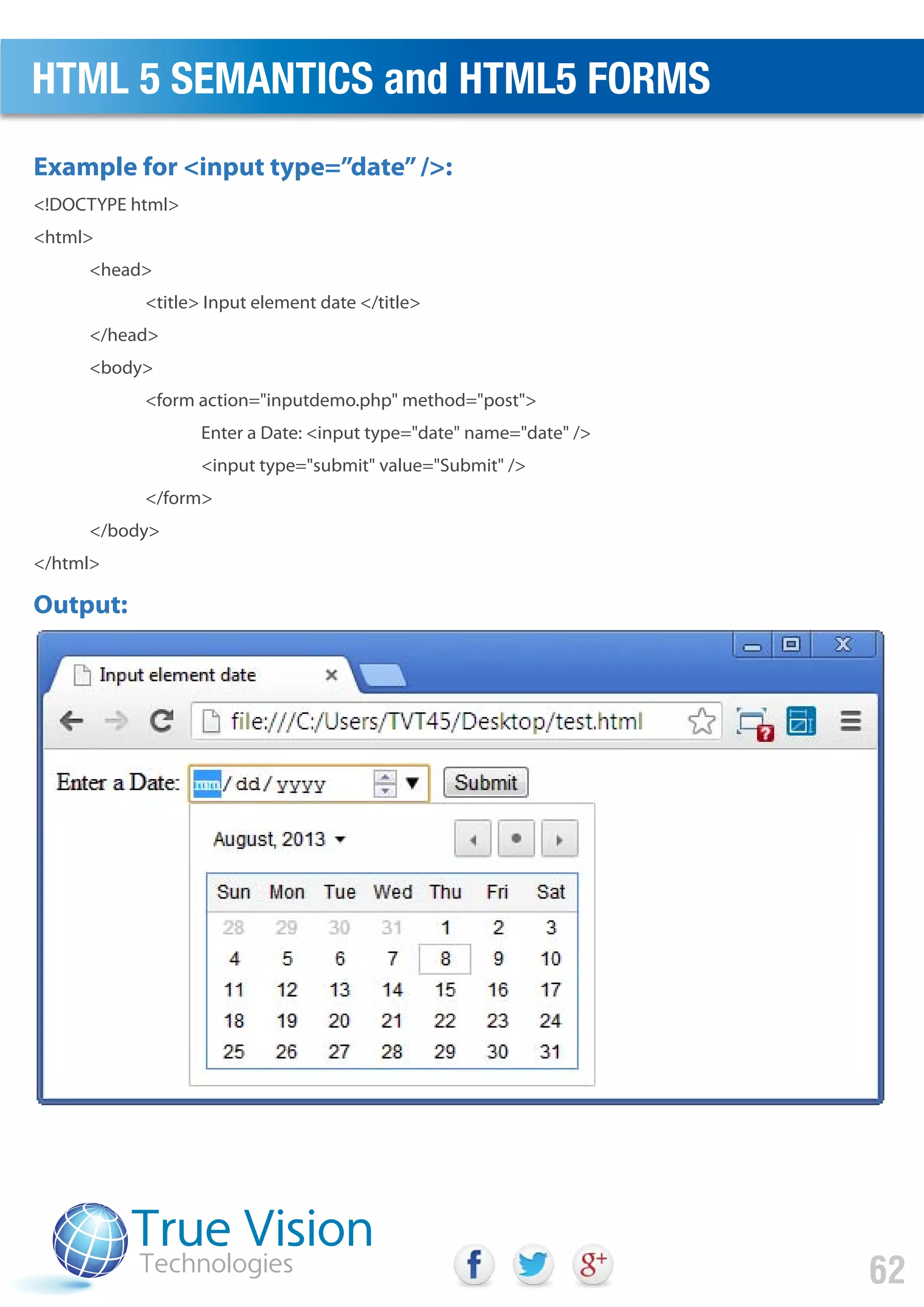 <!DOCTYPE html>
<html>
<head>
<title> Input element date </title>
</head>
<body>
<form action="inputdemo.php" method="post">
Enter a Date: <input type="date" name="date" />
<input type="submit" value="Submit" />
</form>
</body>
</html>
Example for <input type=”date”/>:
Output:
HTML 5 SEMANTICS and HTML5 FORMS
62
 