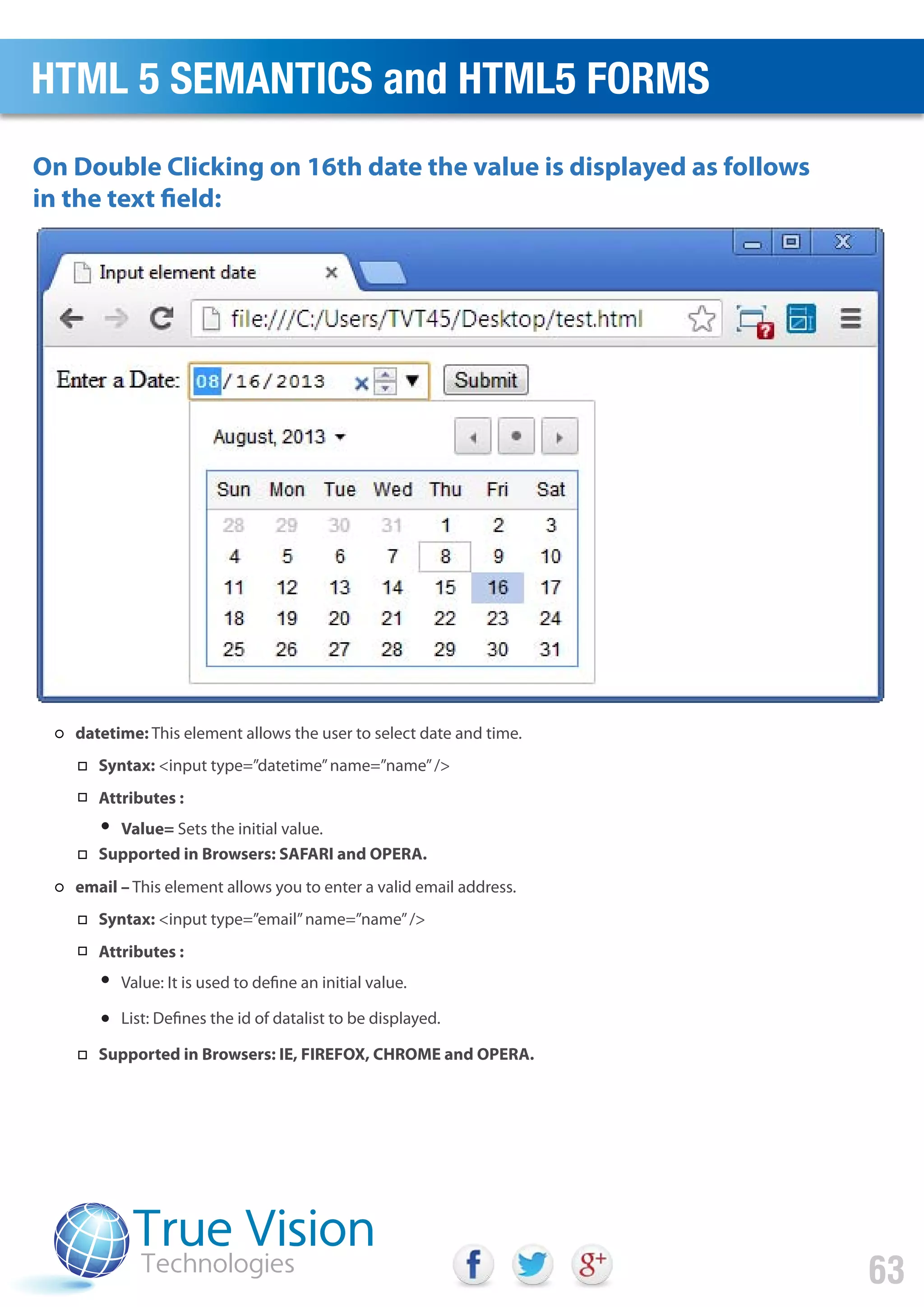 On Double Clicking on 16th date the value is displayed as follows
in the text field:
HTML 5 SEMANTICS and HTML5 FORMS
63
datetime: This element allows the user to select date and time.
Syntax: <input type=”datetime”name=”name”/>
Attributes :
Value= Sets the initial value.
Supported in Browsers: SAFARI and OPERA.
email – This element allows you to enter a valid email address.
Syntax: <input type=”email”name=”name”/>
Attributes :
Value: It is used to define an initial value.
List: Defines the id of datalist to be displayed.
Supported in Browsers: IE, FIREFOX, CHROME and OPERA.
 
