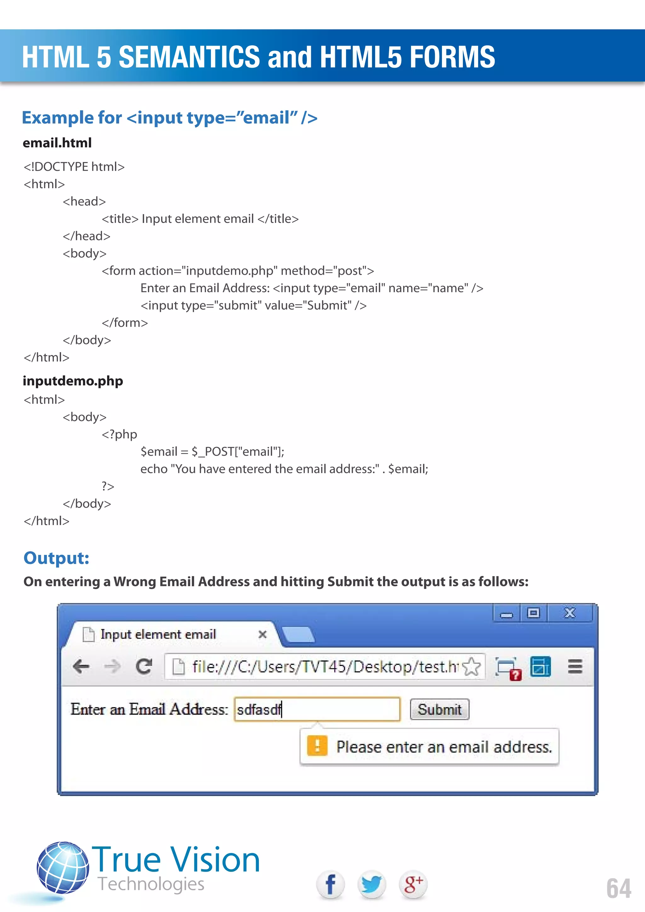 <!DOCTYPE html>
<html>
<head>
<title> Input element email </title>
</head>
<body>
<form action="inputdemo.php" method="post">
Enter an Email Address: <input type="email" name="name" />
<input type="submit" value="Submit" />
</form>
</body>
</html>
<html>
<body>
<?php
$email = $_POST["email"];
echo "You have entered the email address:" . $email;
?>
</body>
</html>
Example for <input type=”email”/>
email.html
inputdemo.php
Output:
On entering a Wrong Email Address and hitting Submit the output is as follows:
HTML 5 SEMANTICS and HTML5 FORMS
64
 