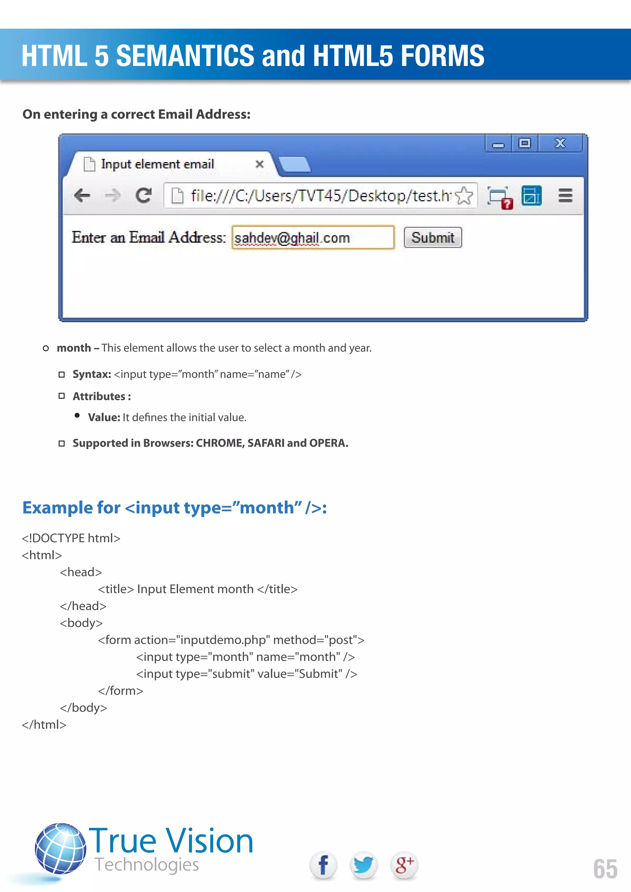 <!DOCTYPE html>
<html>
<head>
<title> Input Element month </title>
</head>
<body>
<form action="inputdemo.php" method="post">
<input type="month" name="month" />
<input type="submit" value="Submit" />
</form>
</body>
</html>
Example for <input type=”month”/>:
On entering a correct Email Address:
HTML 5 SEMANTICS and HTML5 FORMS
65
month – This element allows the user to select a month and year.
Syntax: <input type=”month”name=”name”/>
Attributes :
Value: It defines the initial value.
Supported in Browsers: CHROME, SAFARI and OPERA.
 