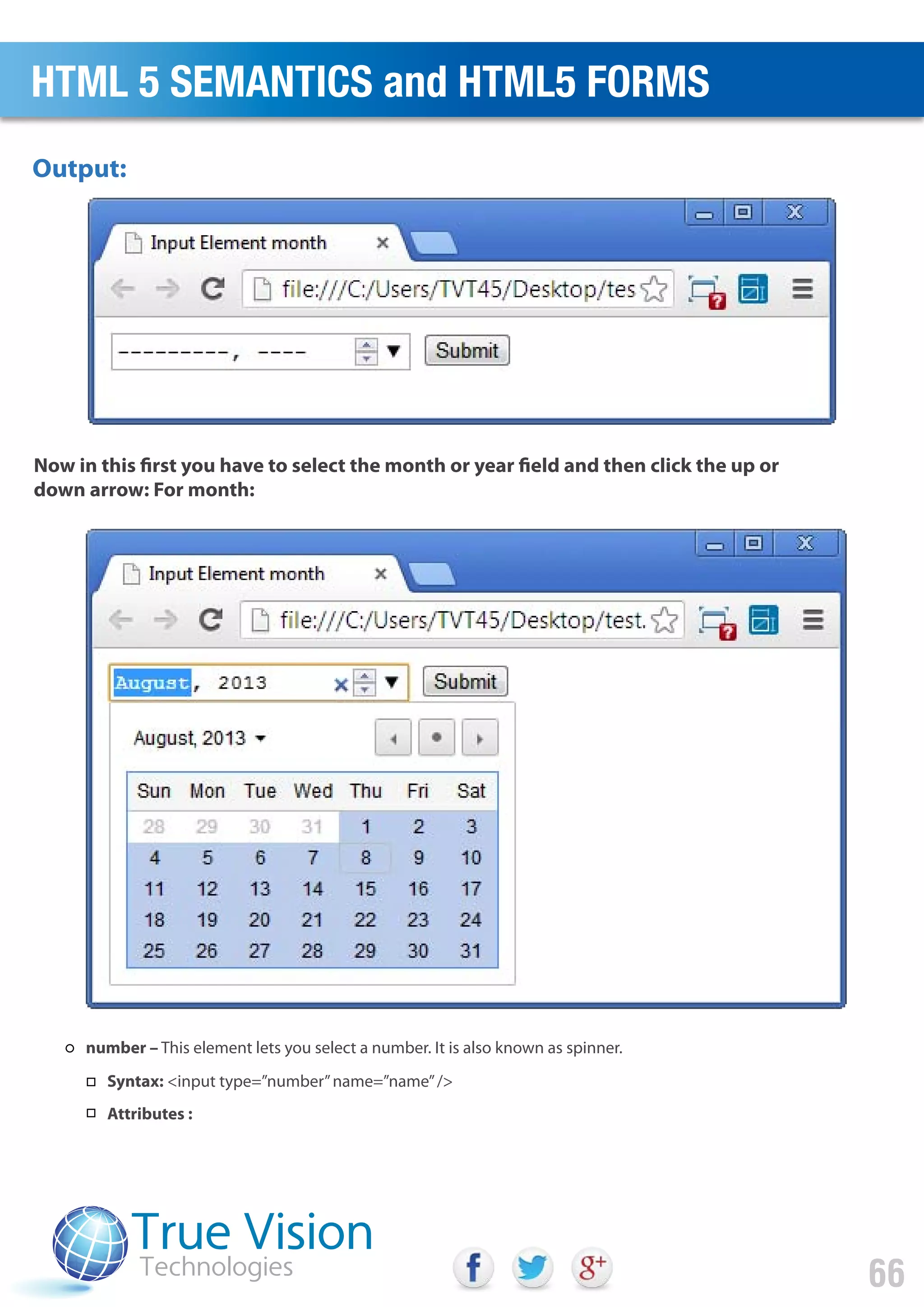 Output:
Now in this first you have to select the month or year field and then click the up or
down arrow: For month:
HTML 5 SEMANTICS and HTML5 FORMS
66
number – This element lets you select a number. It is also known as spinner.
Syntax: <input type=”number”name=”name”/>
Attributes :
 