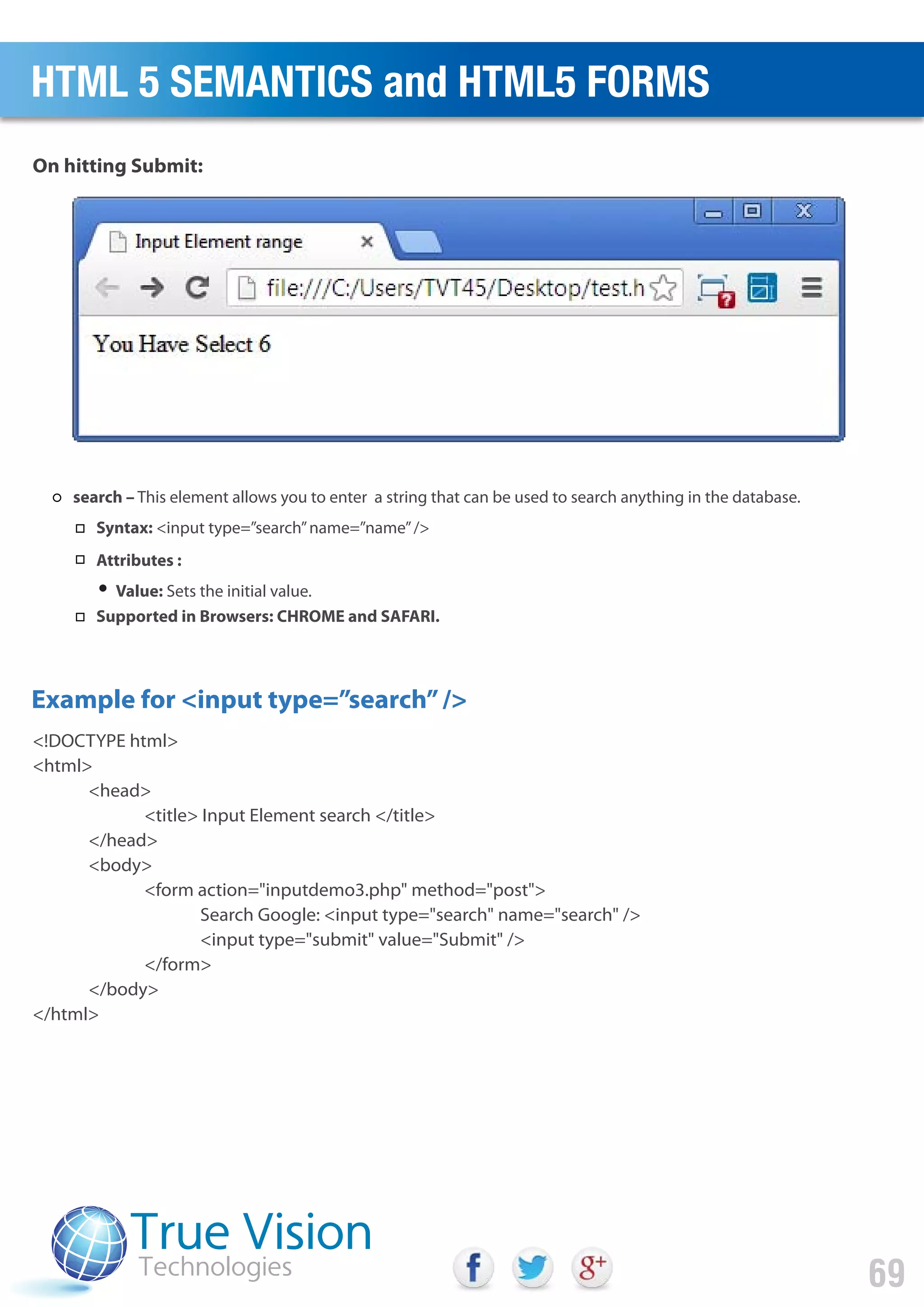 <!DOCTYPE html>
<html>
<head>
<title> Input Element search </title>
</head>
<body>
<form action="inputdemo3.php" method="post">
Search Google: <input type="search" name="search" />
<input type="submit" value="Submit" />
</form>
</body>
</html>
Example for <input type=”search”/>
On hitting Submit:
HTML 5 SEMANTICS and HTML5 FORMS
69
search – This element allows you to enter a string that can be used to search anything in the database.
Syntax: <input type=”search”name=”name”/>
Attributes :
Value: Sets the initial value.
Supported in Browsers: CHROME and SAFARI.
 
