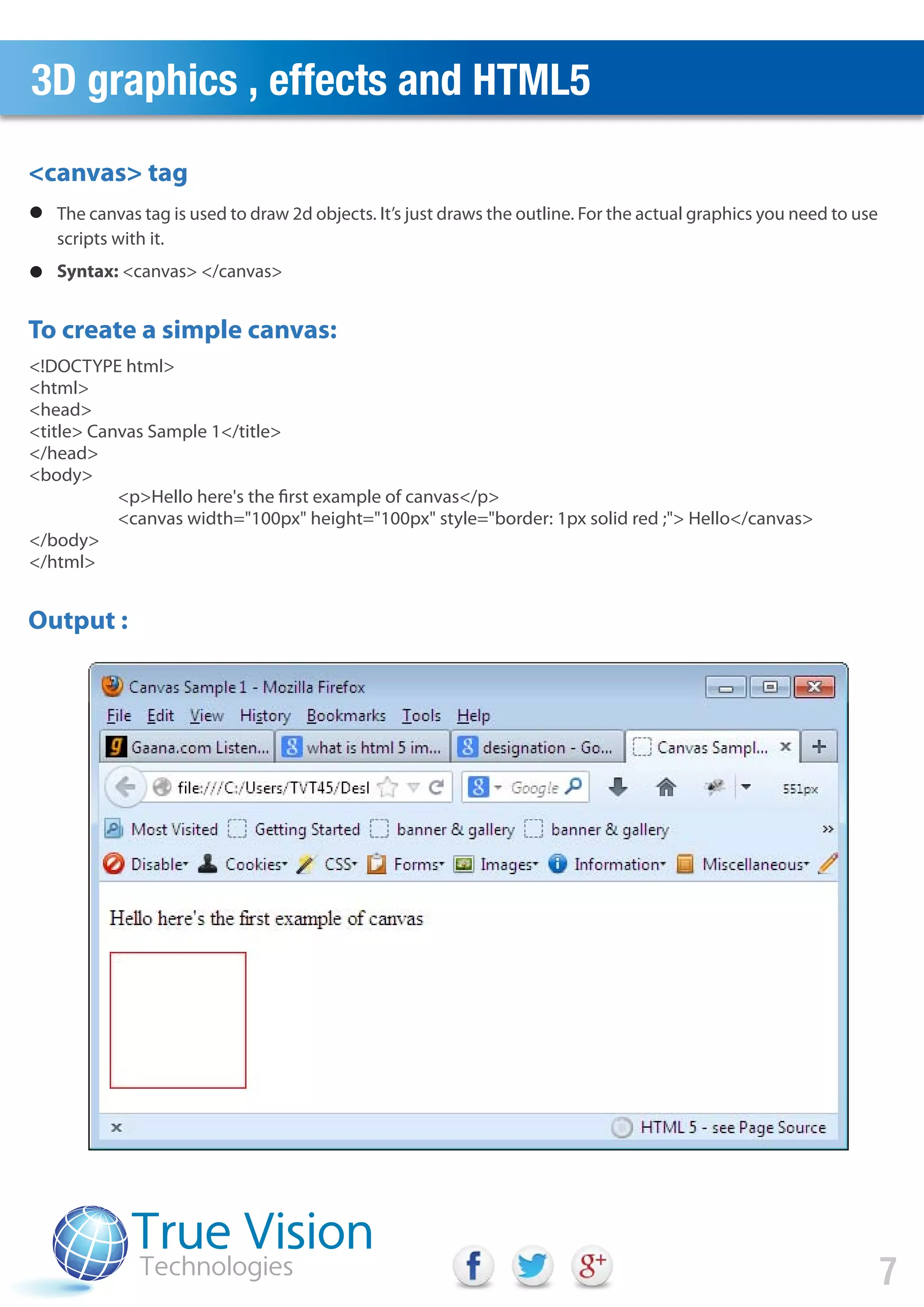 3D graphics , effects and HTML5
<canvas> tag
To create a simple canvas:
Output :
<!DOCTYPE html>
<html>
<head>
<title> Canvas Sample 1</title>
</head>
<body>
<p>Hello here's the first example of canvas</p>
<canvas width="100px" height="100px" style="border: 1px solid red ;"> Hello</canvas>
</body>
</html>
7
The canvas tag is used to draw 2d objects. It’s just draws the outline. For the actual graphics you need to use
scripts with it.
Syntax: <canvas> </canvas>
 