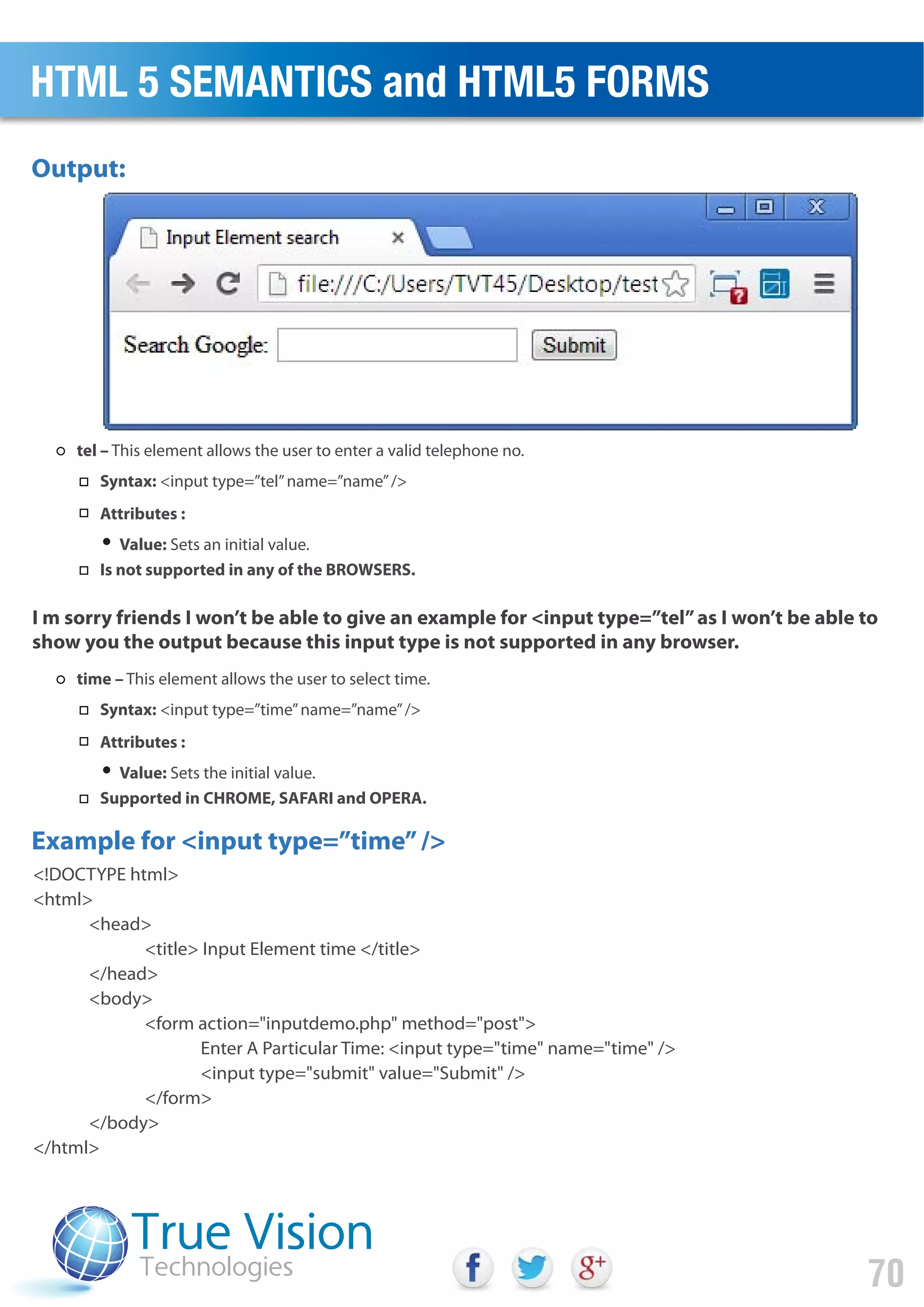 <!DOCTYPE html>
<html>
<head>
<title> Input Element time </title>
</head>
<body>
<form action="inputdemo.php" method="post">
Enter A Particular Time: <input type="time" name="time" />
<input type="submit" value="Submit" />
</form>
</body>
</html>
Output:
Example for <input type=”time”/>
I m sorry friends I won’t be able to give an example for <input type=”tel”as I won’t be able to
show you the output because this input type is not supported in any browser.
HTML 5 SEMANTICS and HTML5 FORMS
70
tel – This element allows the user to enter a valid telephone no.
Syntax: <input type=”tel”name=”name”/>
Attributes :
Value: Sets an initial value.
Is not supported in any of the BROWSERS.
time – This element allows the user to select time.
Syntax: <input type=”time”name=”name”/>
Attributes :
Value: Sets the initial value.
Supported in CHROME, SAFARI and OPERA.
 
