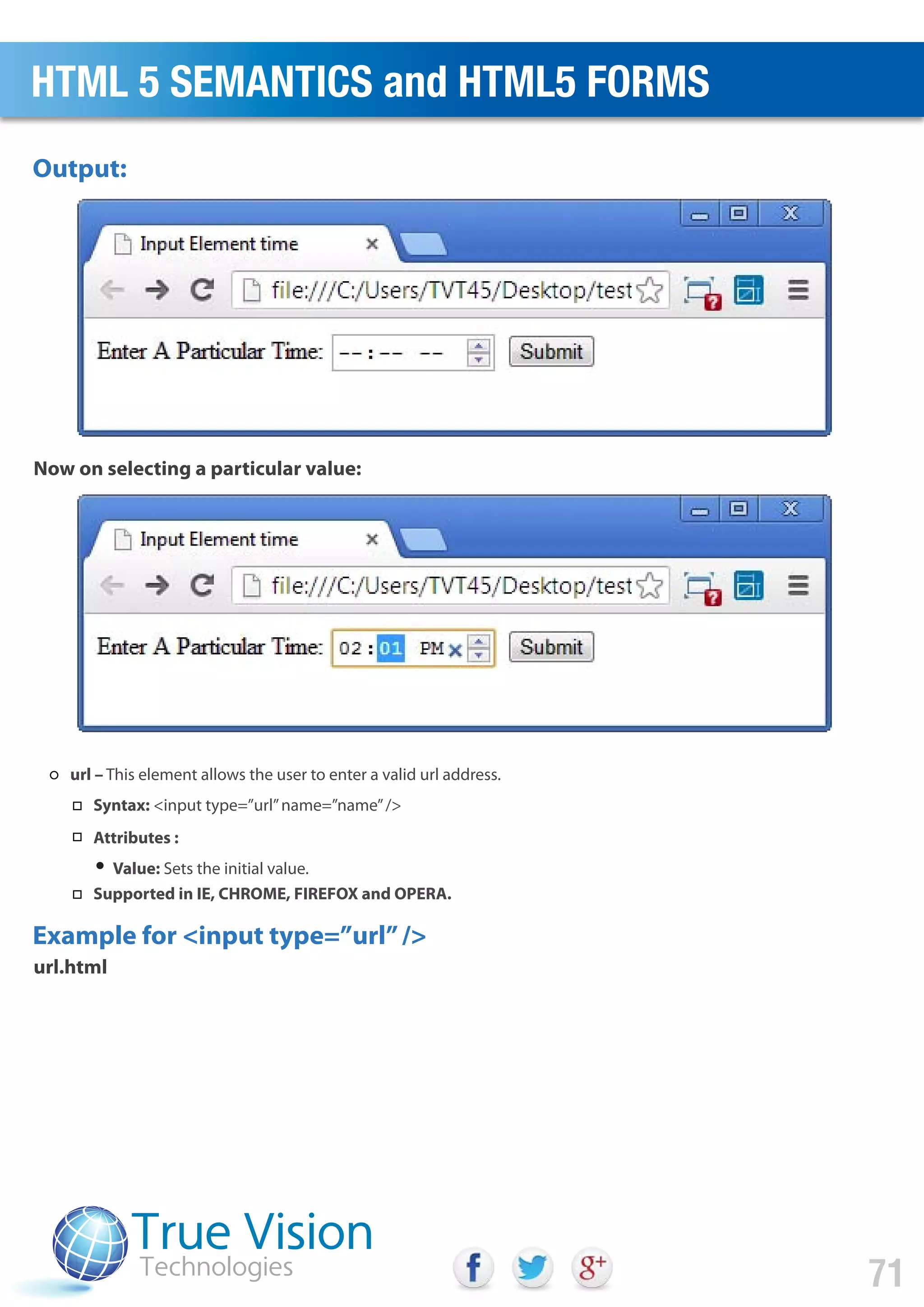 Output:
Example for <input type=”url”/>
Now on selecting a particular value:
url.html
HTML 5 SEMANTICS and HTML5 FORMS
71
url – This element allows the user to enter a valid url address.
Syntax: <input type=”url”name=”name”/>
Attributes :
Value: Sets the initial value.
Supported in IE, CHROME, FIREFOX and OPERA.
 