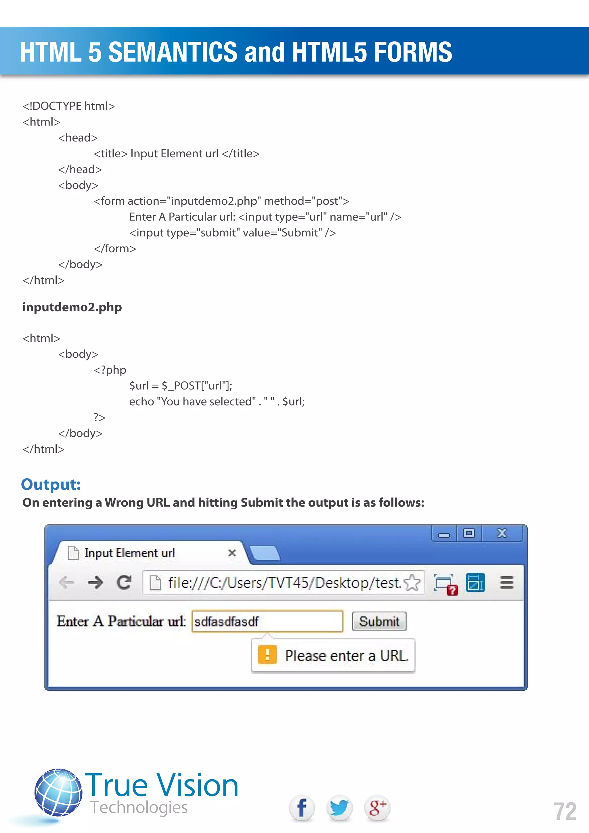 <!DOCTYPE html>
<html>
<head>
<title> Input Element url </title>
</head>
<body>
<form action="inputdemo2.php" method="post">
Enter A Particular url: <input type="url" name="url" />
<input type="submit" value="Submit" />
</form>
</body>
</html>
<html>
<body>
<?php
$url = $_POST["url"];
echo "You have selected" . " " . $url;
?>
</body>
</html>
Output:
inputdemo2.php
On entering a Wrong URL and hitting Submit the output is as follows:
HTML 5 SEMANTICS and HTML5 FORMS
72
 