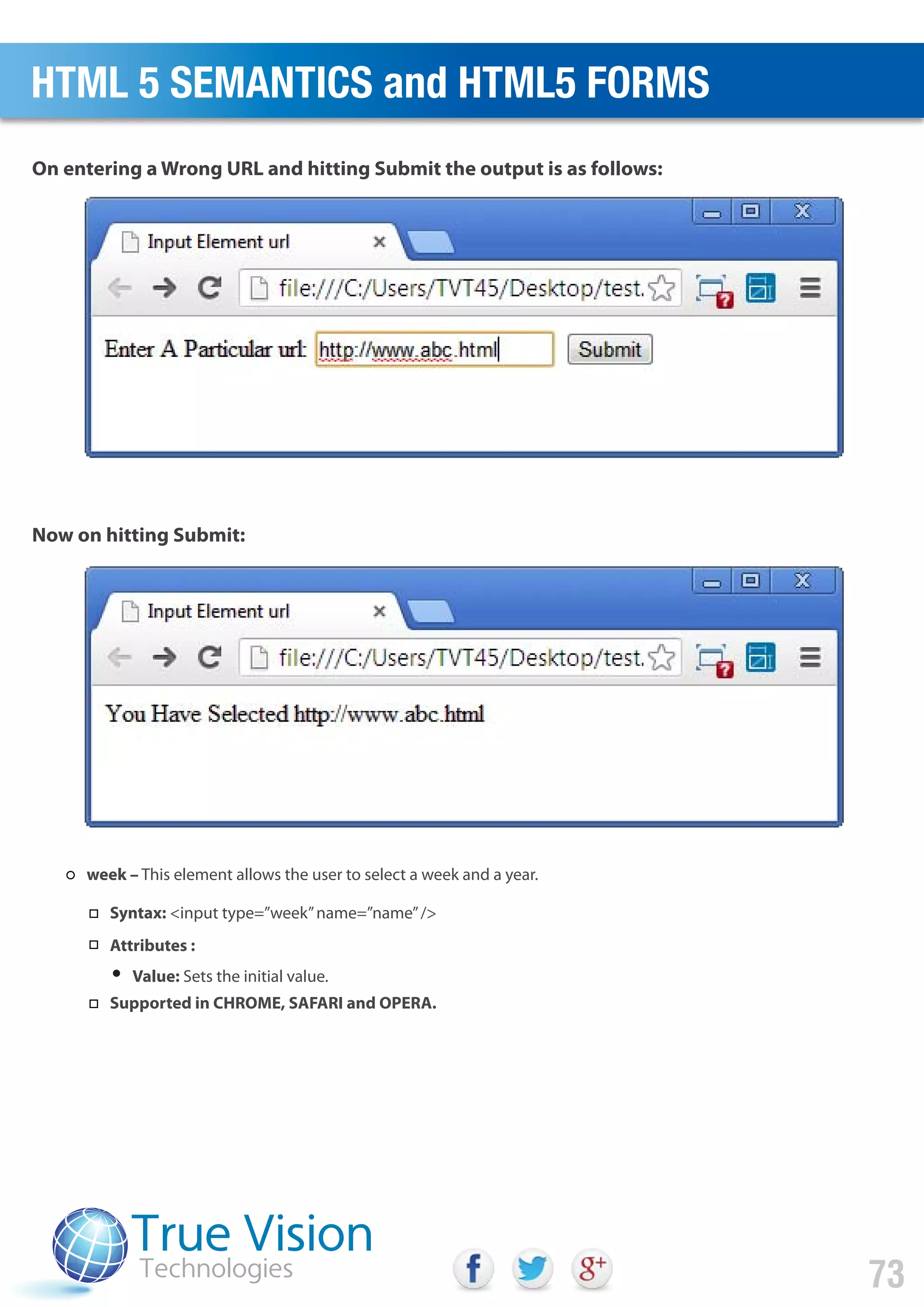 On entering a Wrong URL and hitting Submit the output is as follows:
Now on hitting Submit:
HTML 5 SEMANTICS and HTML5 FORMS
73
week – This element allows the user to select a week and a year.
Syntax: <input type=”week”name=”name”/>
Attributes :
Value: Sets the initial value.
Supported in CHROME, SAFARI and OPERA.
 