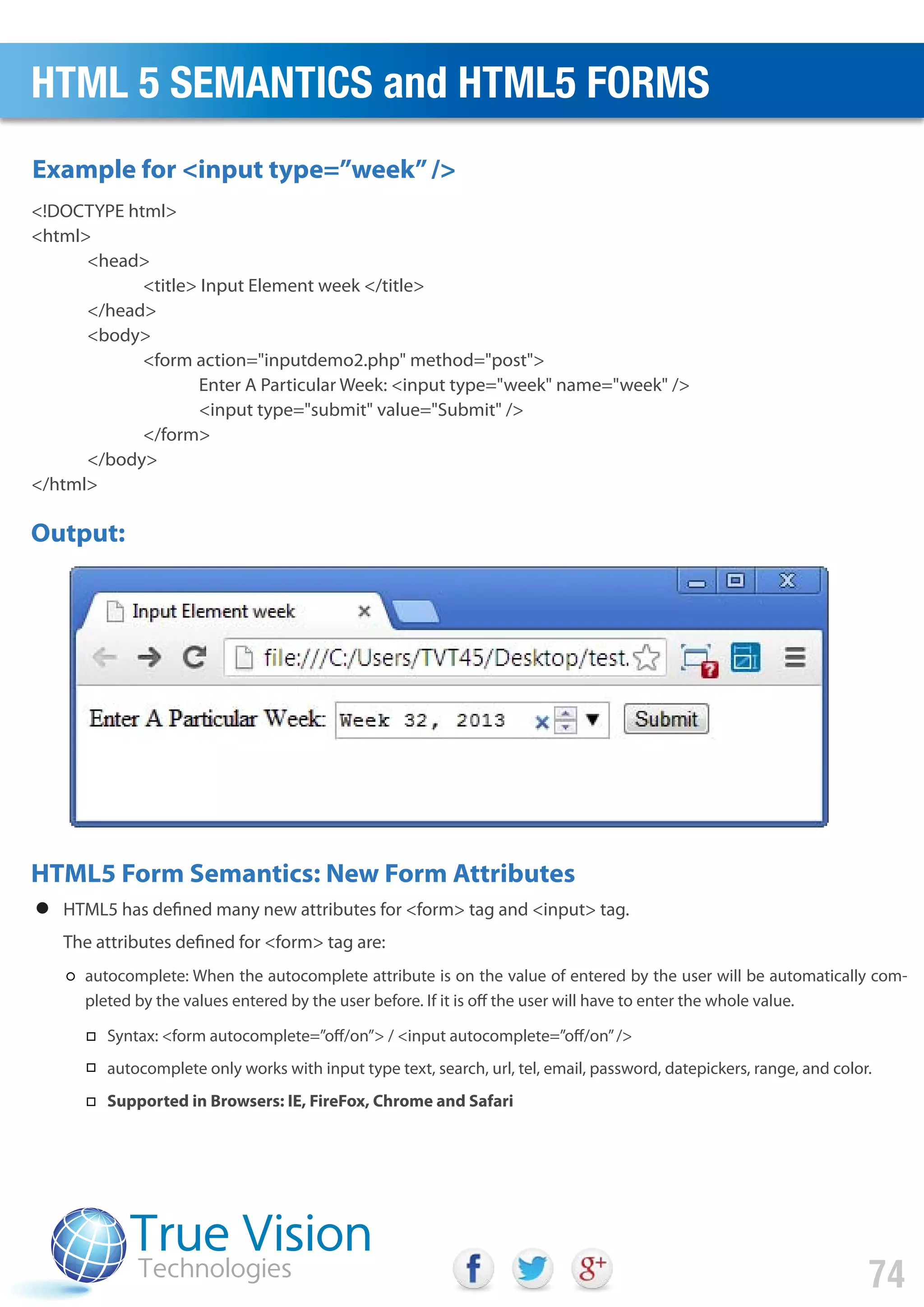 HTML5 has defined many new attributes for <form> tag and <input> tag.
The attributes defined for <form> tag are:
autocomplete: When the autocomplete attribute is on the value of entered by the user will be automatically com-
pleted by the values entered by the user before. If it is off the user will have to enter the whole value.
<!DOCTYPE html>
<html>
<head>
<title> Input Element week </title>
</head>
<body>
<form action="inputdemo2.php" method="post">
Enter A Particular Week: <input type="week" name="week" />
<input type="submit" value="Submit" />
</form>
</body>
</html>
Output:
HTML5 Form Semantics: New Form Attributes
Example for <input type=”week”/>
HTML 5 SEMANTICS and HTML5 FORMS
74
Syntax: <form autocomplete=”off/on”> / <input autocomplete=”off/on”/>
autocomplete only works with input type text, search, url, tel, email, password, datepickers, range, and color.
Supported in Browsers: IE, FireFox, Chrome and Safari
 