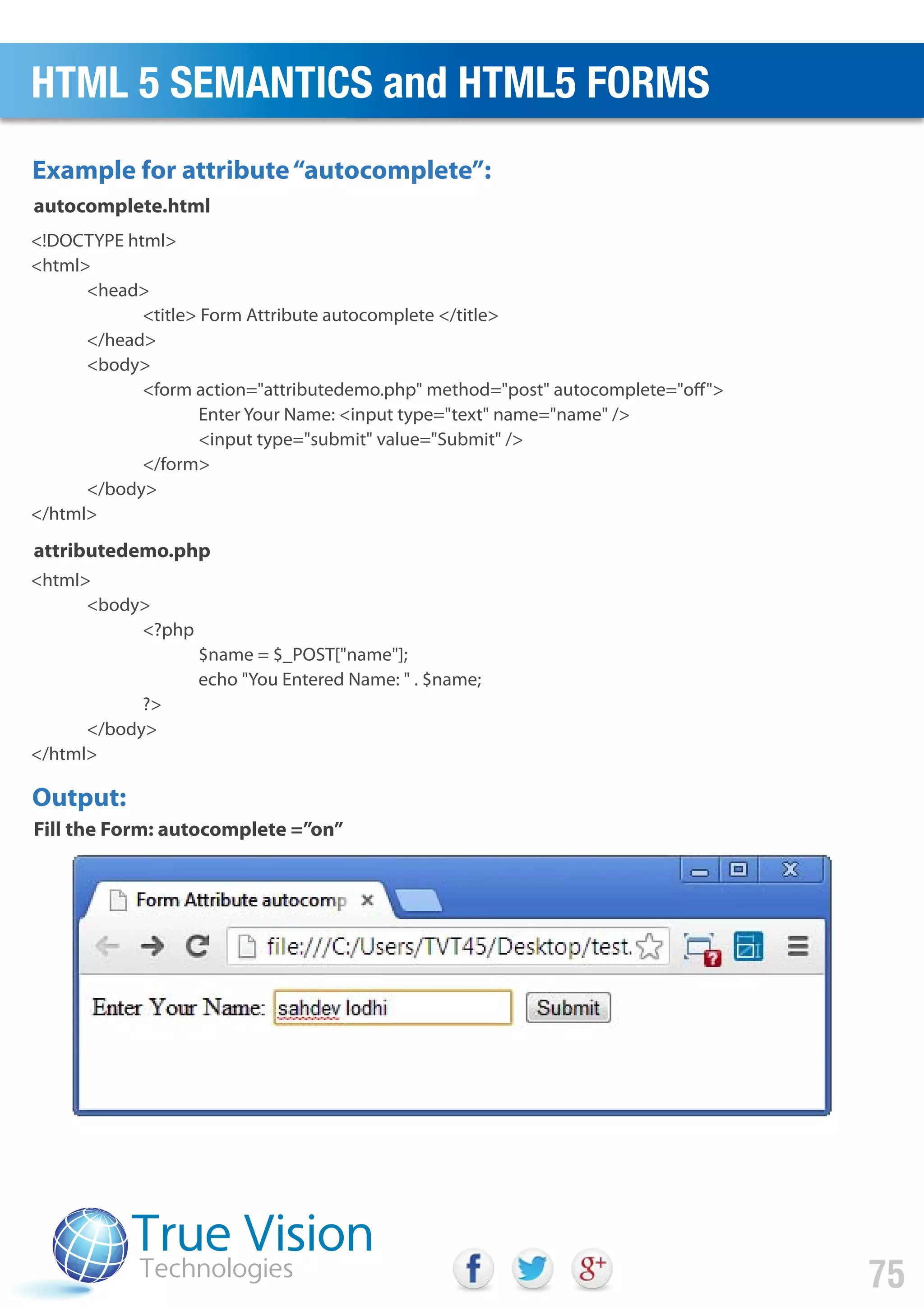 <!DOCTYPE html>
<html>
<head>
<title> Form Attribute autocomplete </title>
</head>
<body>
<form action="attributedemo.php" method="post" autocomplete="off">
Enter Your Name: <input type="text" name="name" />
<input type="submit" value="Submit" />
</form>
</body>
</html>
<html>
<body>
<?php
$name = $_POST["name"];
echo "You Entered Name: " . $name;
?>
</body>
</html>
Example for attribute“autocomplete”:
Output:
autocomplete.html
attributedemo.php
Fill the Form: autocomplete =”on”
HTML 5 SEMANTICS and HTML5 FORMS
75
 