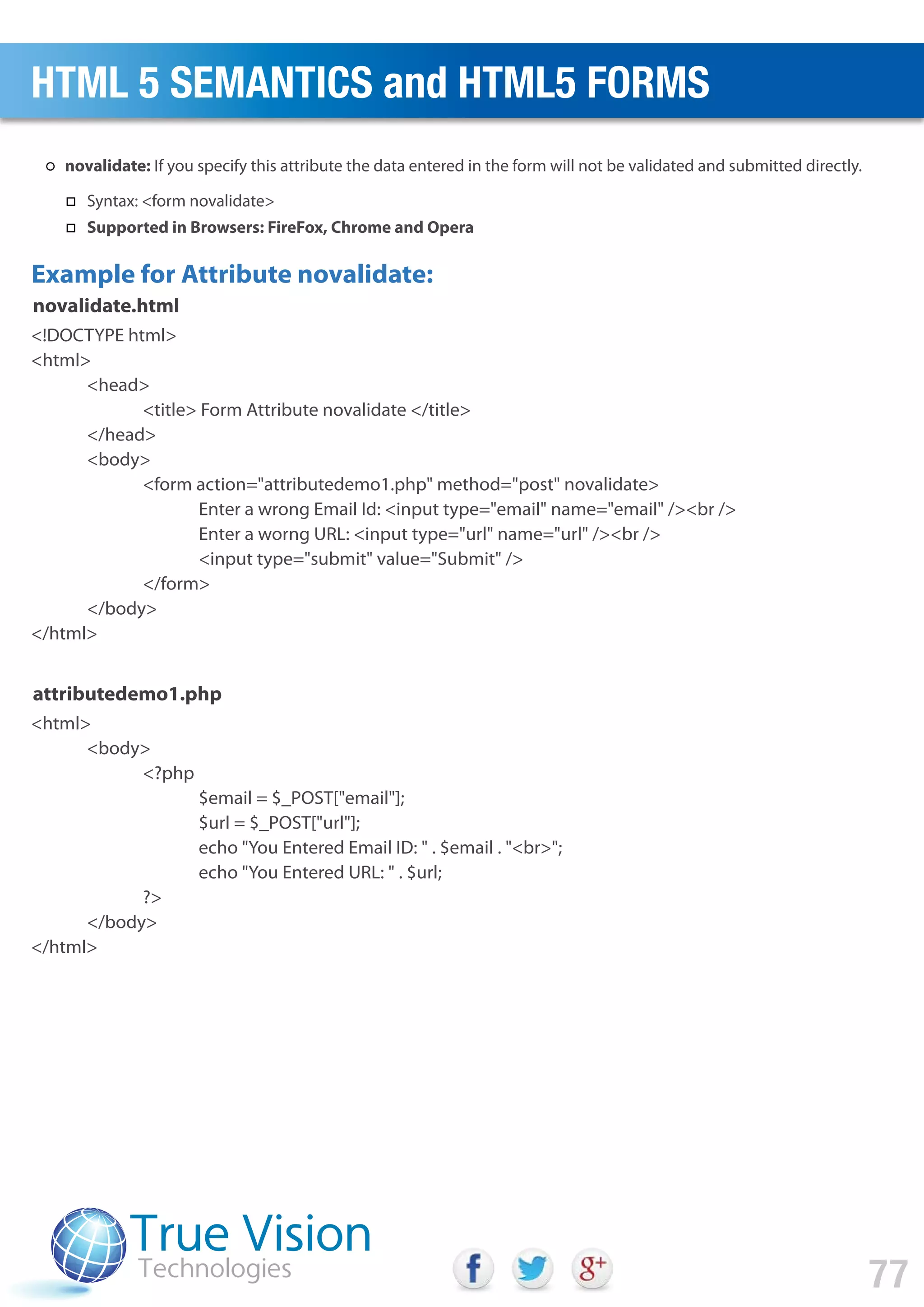 <!DOCTYPE html>
<html>
<head>
<title> Form Attribute novalidate </title>
</head>
<body>
<form action="attributedemo1.php" method="post" novalidate>
Enter a wrong Email Id: <input type="email" name="email" /><br />
Enter a worng URL: <input type="url" name="url" /><br />
<input type="submit" value="Submit" />
</form>
</body>
</html>
<html>
<body>
<?php
$email = $_POST["email"];
$url = $_POST["url"];
echo "You Entered Email ID: " . $email . "<br>";
echo "You Entered URL: " . $url;
?>
</body>
</html>
Example for Attribute novalidate:
novalidate.html
attributedemo1.php
HTML 5 SEMANTICS and HTML5 FORMS
77
novalidate: If you specify this attribute the data entered in the form will not be validated and submitted directly.
Syntax: <form novalidate>
Supported in Browsers: FireFox, Chrome and Opera
 