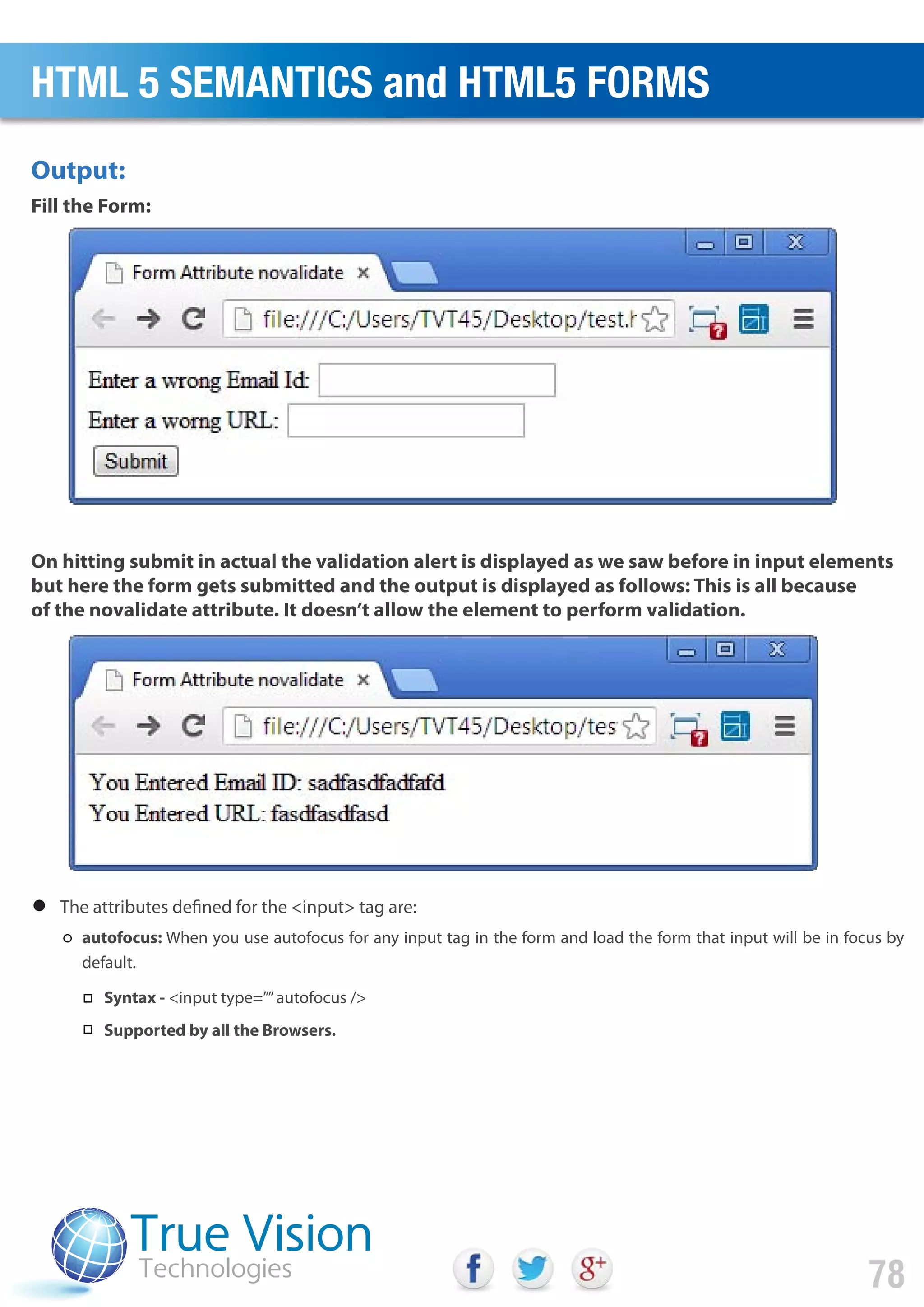 Output:
Fill the Form:
On hitting submit in actual the validation alert is displayed as we saw before in input elements
but here the form gets submitted and the output is displayed as follows: This is all because
of the novalidate attribute. It doesn’t allow the element to perform validation.
HTML 5 SEMANTICS and HTML5 FORMS
78
The attributes defined for the <input> tag are:
autofocus: When you use autofocus for any input tag in the form and load the form that input will be in focus by
default.
Syntax - <input type=””autofocus />
Supported by all the Browsers.
 