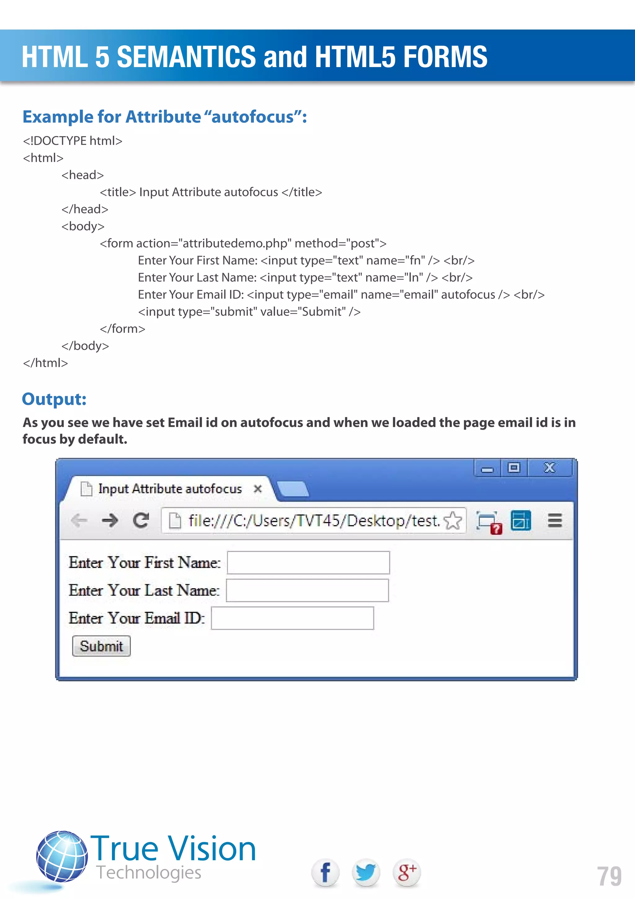 <!DOCTYPE html>
<html>
<head>
<title> Input Attribute autofocus </title>
</head>
<body>
<form action="attributedemo.php" method="post">
Enter Your First Name: <input type="text" name="fn" /> <br/>
Enter Your Last Name: <input type="text" name="ln" /> <br/>
Enter Your Email ID: <input type="email" name="email" autofocus /> <br/>
<input type="submit" value="Submit" />
</form>
</body>
</html>
Output:
Example for Attribute“autofocus”:
As you see we have set Email id on autofocus and when we loaded the page email id is in
focus by default.
HTML 5 SEMANTICS and HTML5 FORMS
79
 
