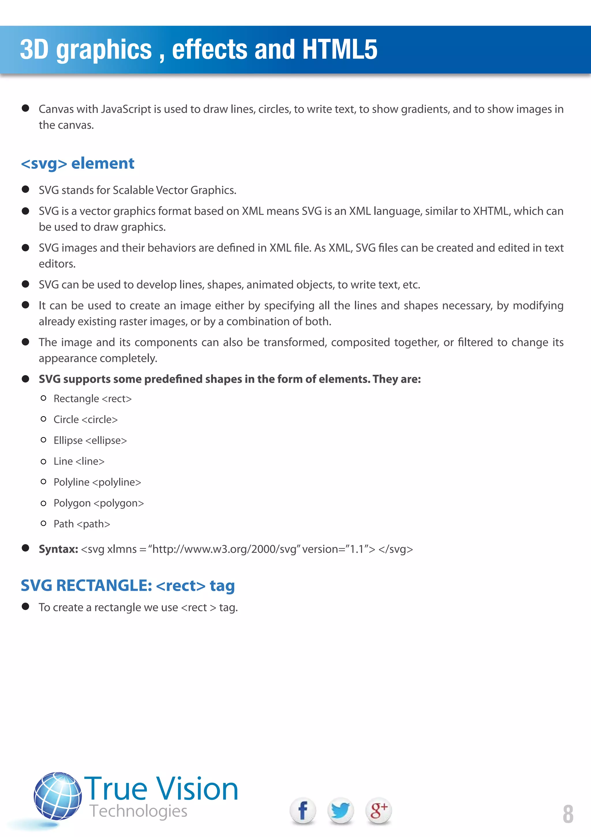 3D graphics , effects and HTML5
<svg> element
SVG RECTANGLE: <rect> tag
8
Canvas with JavaScript is used to draw lines, circles, to write text, to show gradients, and to show images in
the canvas.
SVG stands for Scalable Vector Graphics.
SVG is a vector graphics format based on XML means SVG is an XML language, similar to XHTML, which can
be used to draw graphics.
SVG images and their behaviors are defined in XML file. As XML, SVG files can be created and edited in text
editors.
SVG can be used to develop lines, shapes, animated objects, to write text, etc.
It can be used to create an image either by specifying all the lines and shapes necessary, by modifying
already existing raster images, or by a combination of both.
The image and its components can also be transformed, composited together, or filtered to change its
appearance completely.
SVG supports some predefined shapes in the form of elements. They are:
To create a rectangle we use <rect > tag.
Syntax: <svg xlmns =“http://www.w3.org/2000/svg”version=”1.1”> </svg>
Rectangle <rect>
Circle <circle>
Ellipse <ellipse>
Line <line>
Polyline <polyline>
Polygon <polygon>
Path <path>
 