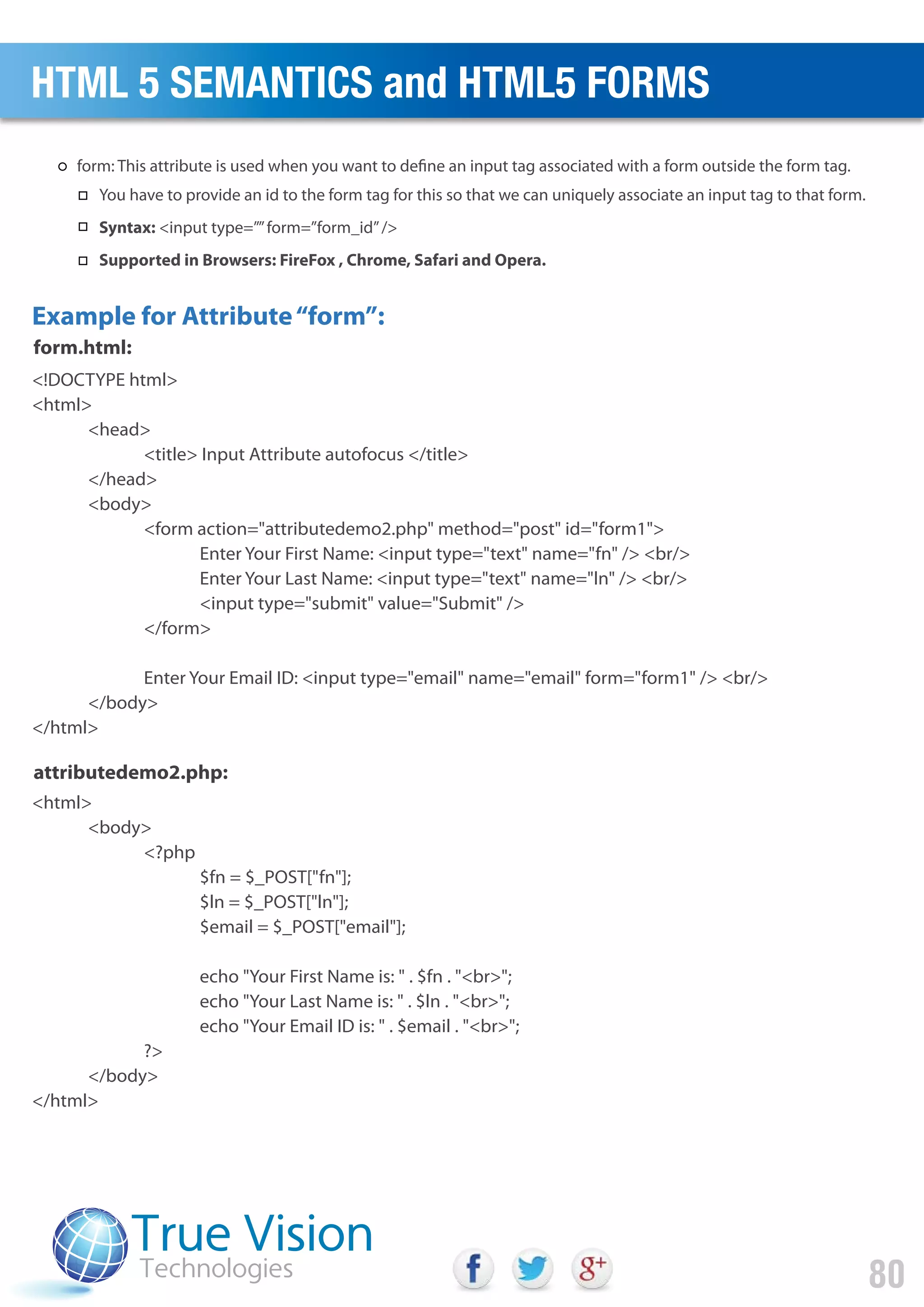 <!DOCTYPE html>
<html>
<head>
<title> Input Attribute autofocus </title>
</head>
<body>
<form action="attributedemo2.php" method="post" id="form1">
Enter Your First Name: <input type="text" name="fn" /> <br/>
Enter Your Last Name: <input type="text" name="ln" /> <br/>
<input type="submit" value="Submit" />
</form>
Enter Your Email ID: <input type="email" name="email" form="form1" /> <br/>
</body>
</html>
<html>
<body>
<?php
$fn = $_POST["fn"];
$ln = $_POST["ln"];
$email = $_POST["email"];
echo "Your First Name is: " . $fn . "<br>";
echo "Your Last Name is: " . $ln . "<br>";
echo "Your Email ID is: " . $email . "<br>";
?>
</body>
</html>
Example for Attribute“form”:
form.html:
attributedemo2.php:
HTML 5 SEMANTICS and HTML5 FORMS
80
form: This attribute is used when you want to define an input tag associated with a form outside the form tag.
You have to provide an id to the form tag for this so that we can uniquely associate an input tag to that form.
Syntax: <input type=””form=”form_id”/>
Supported in Browsers: FireFox , Chrome, Safari and Opera.
 