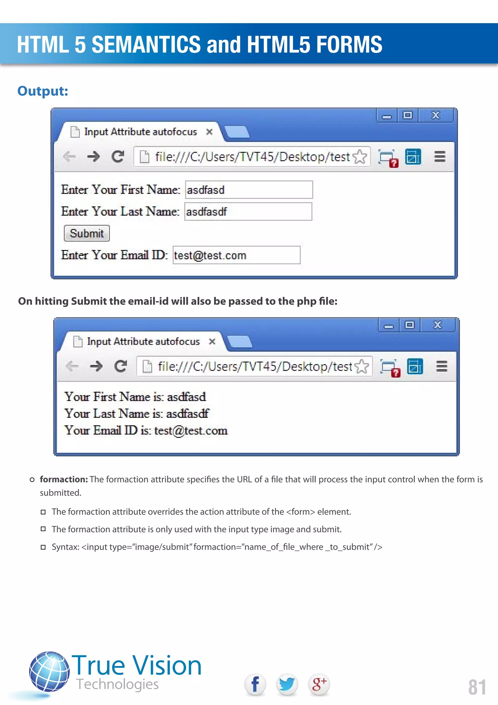 Output:
On hitting Submit the email-id will also be passed to the php file:
HTML 5 SEMANTICS and HTML5 FORMS
81
formaction: The formaction attribute specifies the URL of a file that will process the input control when the form is
submitted.
The formaction attribute overrides the action attribute of the <form> element.
The formaction attribute is only used with the input type image and submit.
Syntax: <input type=”image/submit”formaction=”name_of_file_where _to_submit”/>
 