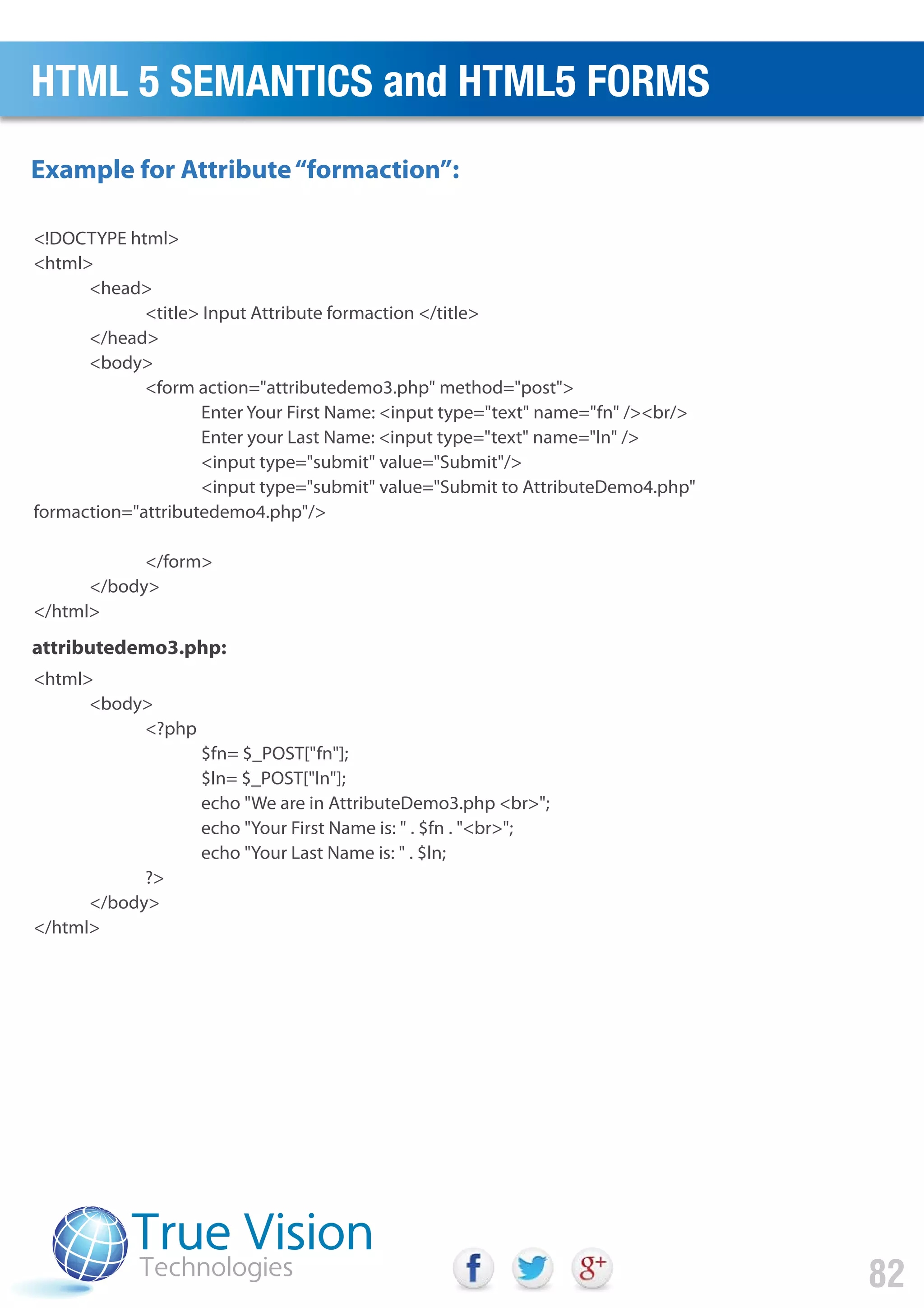 <!DOCTYPE html>
<html>
<head>
<title> Input Attribute formaction </title>
</head>
<body>
<form action="attributedemo3.php" method="post">
Enter Your First Name: <input type="text" name="fn" /><br/>
Enter your Last Name: <input type="text" name="ln" />
<input type="submit" value="Submit"/>
<input type="submit" value="Submit to AttributeDemo4.php"
formaction="attributedemo4.php"/>
</form>
</body>
</html>
<html>
<body>
<?php
$fn= $_POST["fn"];
$ln= $_POST["ln"];
echo "We are in AttributeDemo3.php <br>";
echo "Your First Name is: " . $fn . "<br>";
echo "Your Last Name is: " . $ln;
?>
</body>
</html>
attributedemo3.php:
Example for Attribute“formaction”:
HTML 5 SEMANTICS and HTML5 FORMS
82
 