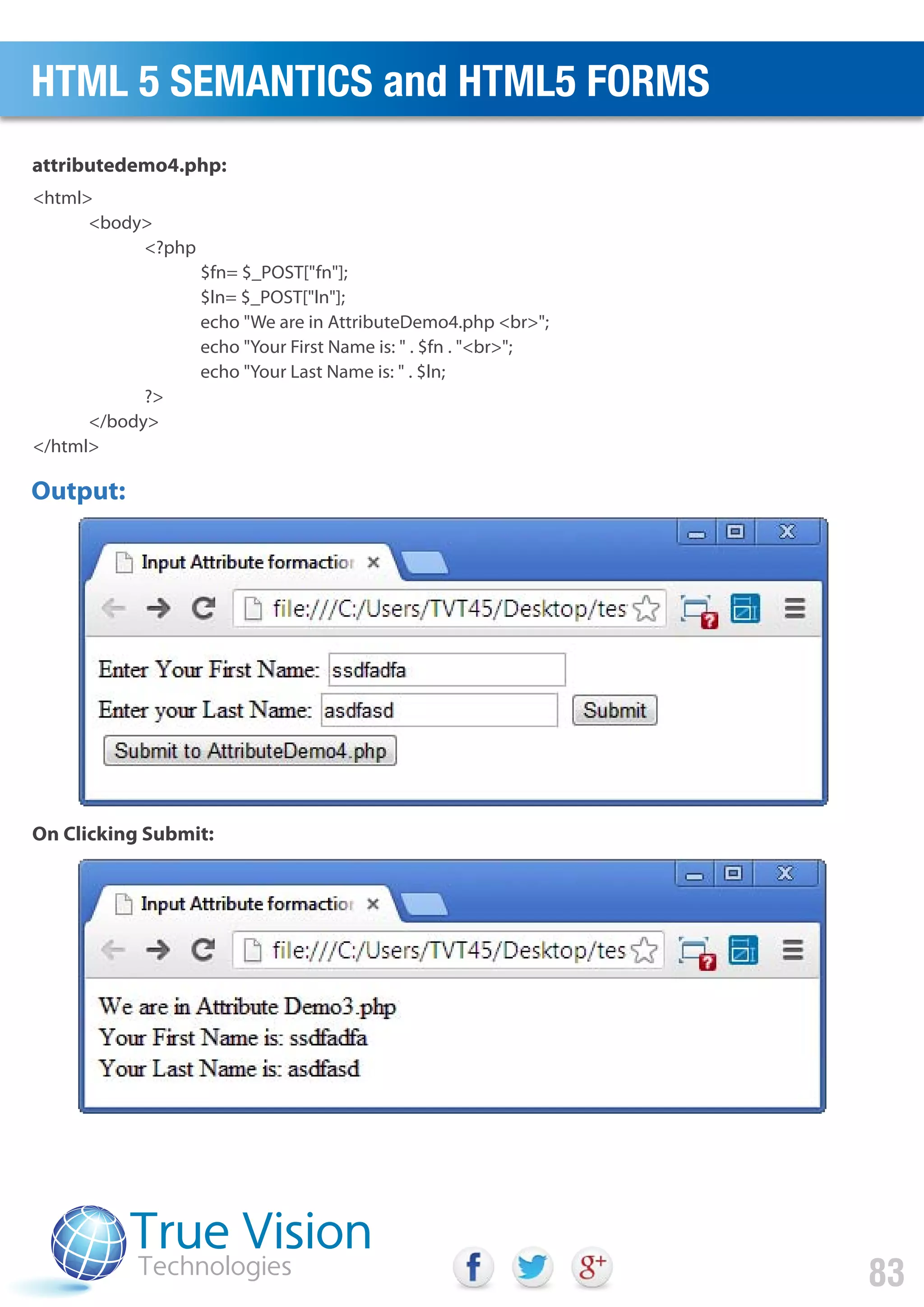 <html>
<body>
<?php
$fn= $_POST["fn"];
$ln= $_POST["ln"];
echo "We are in AttributeDemo4.php <br>";
echo "Your First Name is: " . $fn . "<br>";
echo "Your Last Name is: " . $ln;
?>
</body>
</html>
attributedemo4.php:
On Clicking Submit:
Output:
HTML 5 SEMANTICS and HTML5 FORMS
83
 