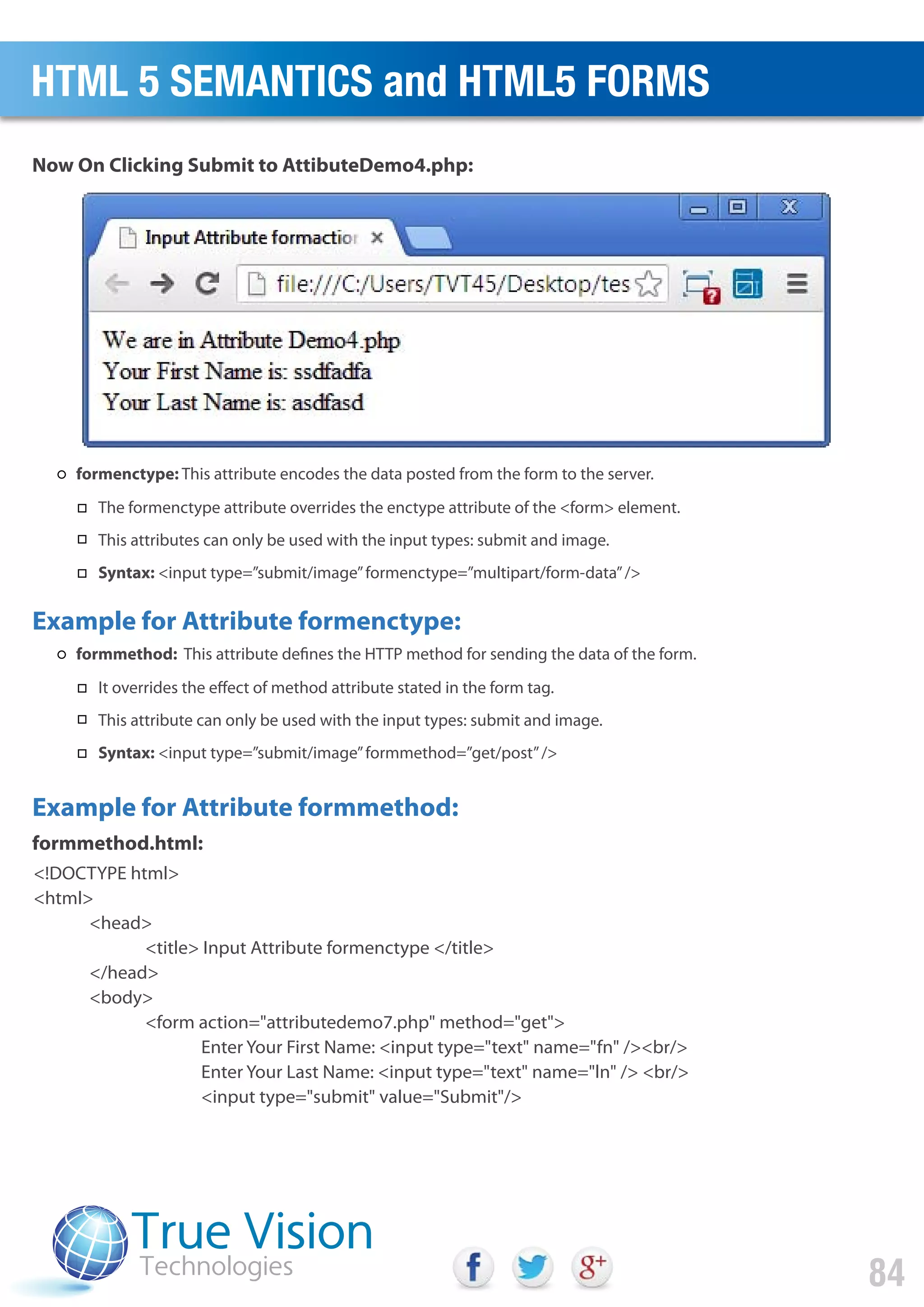 <!DOCTYPE html>
<html>
<head>
<title> Input Attribute formenctype </title>
</head>
<body>
<form action="attributedemo7.php" method="get">
Enter Your First Name: <input type="text" name="fn" /><br/>
Enter Your Last Name: <input type="text" name="ln" /> <br/>
<input type="submit" value="Submit"/>
Now On Clicking Submit to AttibuteDemo4.php:
formmethod.html:
Example for Attribute formenctype:
Example for Attribute formmethod:
HTML 5 SEMANTICS and HTML5 FORMS
84
formenctype: This attribute encodes the data posted from the form to the server.
The formenctype attribute overrides the enctype attribute of the <form> element.
This attributes can only be used with the input types: submit and image.
Syntax: <input type=”submit/image”formenctype=”multipart/form-data”/>
formmethod: This attribute defines the HTTP method for sending the data of the form.
It overrides the effect of method attribute stated in the form tag.
This attribute can only be used with the input types: submit and image.
Syntax: <input type=”submit/image”formmethod=”get/post”/>
 