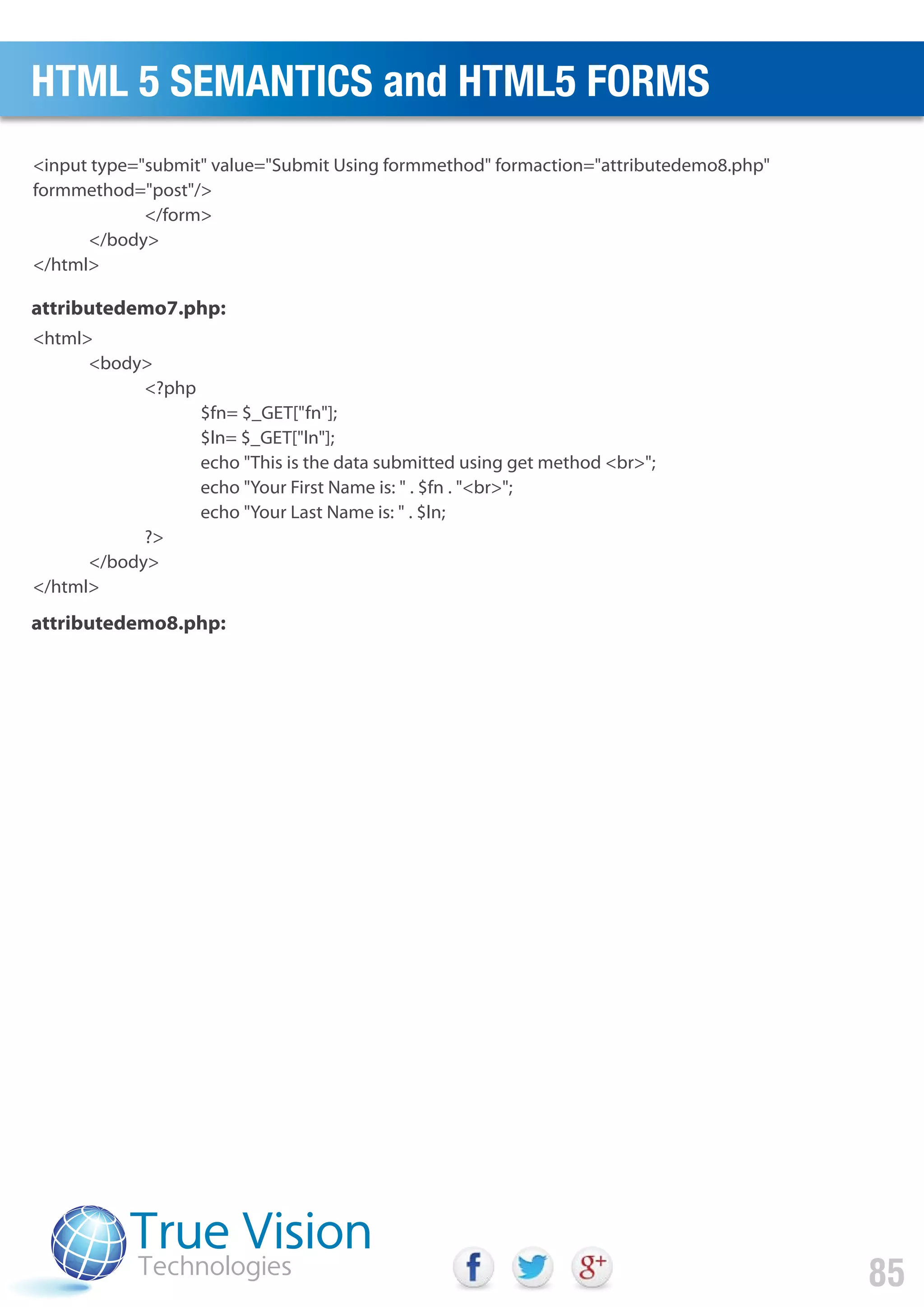 <input type="submit" value="Submit Using formmethod" formaction="attributedemo8.php"
formmethod="post"/>
</form>
</body>
</html>
<html>
<body>
<?php
$fn= $_GET["fn"];
$ln= $_GET["ln"];
echo "This is the data submitted using get method <br>";
echo "Your First Name is: " . $fn . "<br>";
echo "Your Last Name is: " . $ln;
?>
</body>
</html>
attributedemo7.php:
attributedemo8.php:
HTML 5 SEMANTICS and HTML5 FORMS
85
 