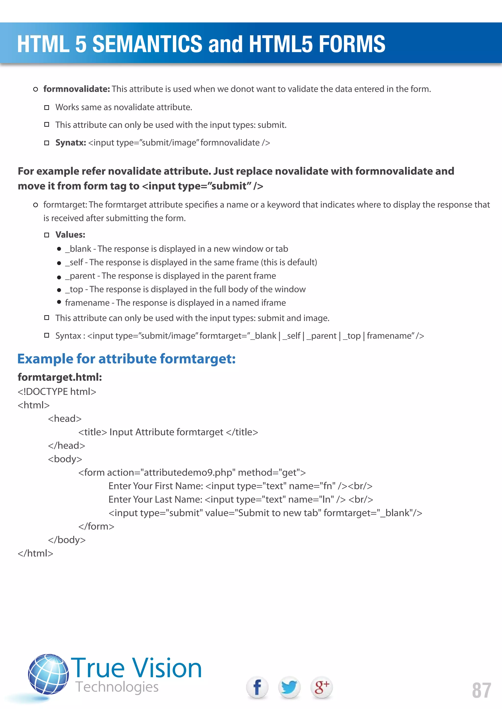 <!DOCTYPE html>
<html>
<head>
<title> Input Attribute formtarget </title>
</head>
<body>
<form action="attributedemo9.php" method="get">
Enter Your First Name: <input type="text" name="fn" /><br/>
Enter Your Last Name: <input type="text" name="ln" /> <br/>
<input type="submit" value="Submit to new tab" formtarget="_blank"/>
</form>
</body>
</html>
For example refer novalidate attribute. Just replace novalidate with formnovalidate and
move it from form tag to <input type=”submit”/>
formtarget.html:
Example for attribute formtarget:
HTML 5 SEMANTICS and HTML5 FORMS
87
_blank - The response is displayed in a new window or tab
_self - The response is displayed in the same frame (this is default)
_parent - The response is displayed in the parent frame
_top - The response is displayed in the full body of the window
framename - The response is displayed in a named iframe
formnovalidate: This attribute is used when we donot want to validate the data entered in the form.
Works same as novalidate attribute.
This attribute can only be used with the input types: submit.
Synatx: <input type=”submit/image”formnovalidate />
formtarget: The formtarget attribute specifies a name or a keyword that indicates where to display the response that
is received after submitting the form.
Values:
This attribute can only be used with the input types: submit and image.
Syntax : <input type=”submit/image”formtarget=”_blank | _self | _parent | _top | framename”/>
 