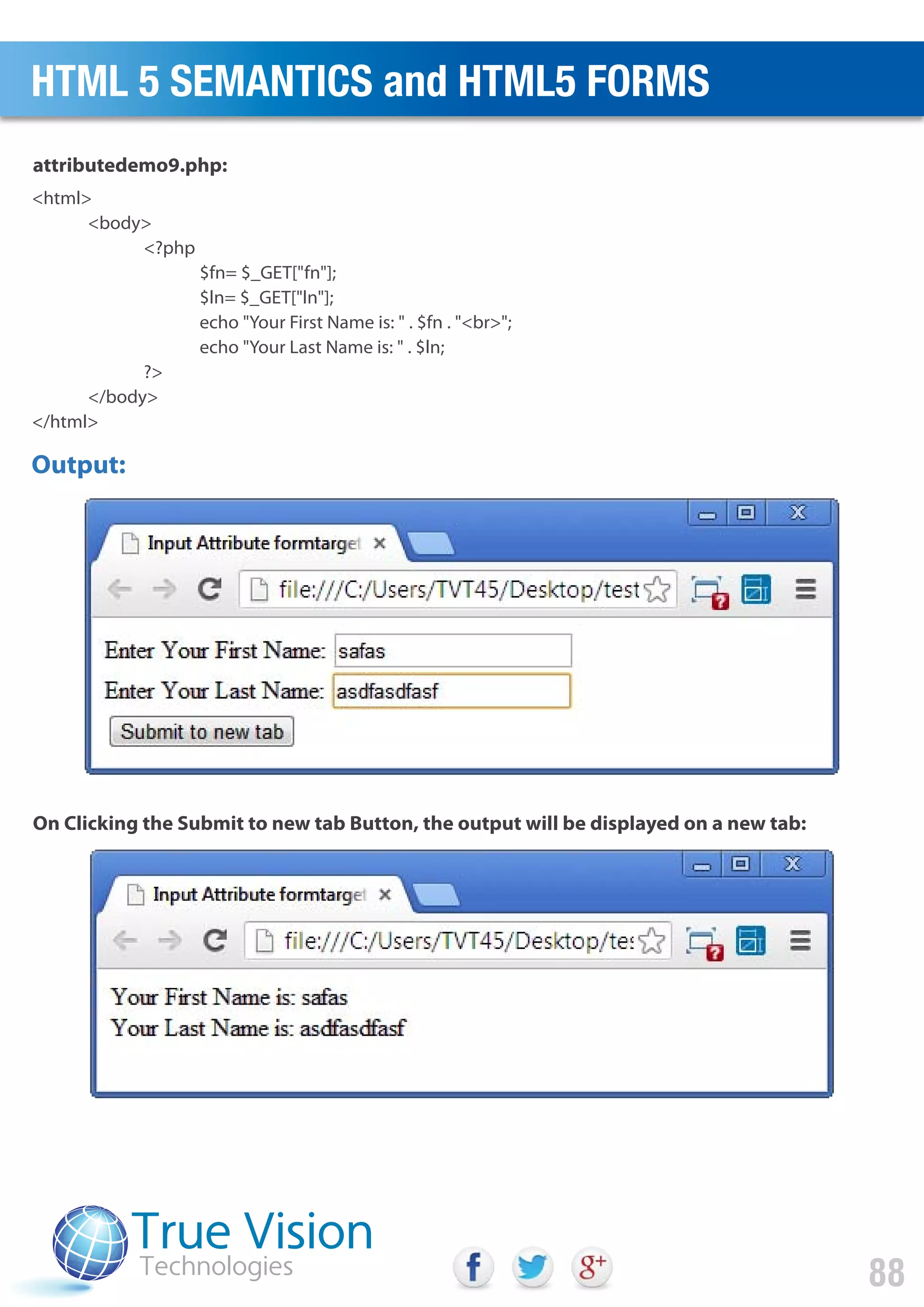 <html>
<body>
<?php
$fn= $_GET["fn"];
$ln= $_GET["ln"];
echo "Your First Name is: " . $fn . "<br>";
echo "Your Last Name is: " . $ln;
?>
</body>
</html>
attributedemo9.php:
On Clicking the Submit to new tab Button, the output will be displayed on a new tab:
Output:
HTML 5 SEMANTICS and HTML5 FORMS
88
 
