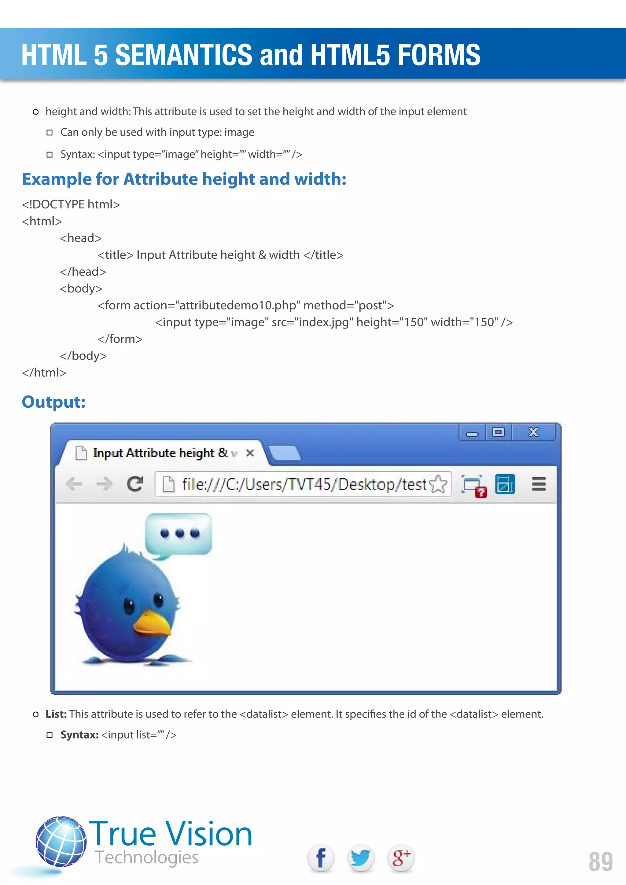 <!DOCTYPE html>
<html>
<head>
<title> Input Attribute height & width </title>
</head>
<body>
<form action="attributedemo10.php" method="post">
<input type="image" src="index.jpg" height="150" width="150" />
</form>
</body>
</html>
Example for Attribute height and width:
Output:
HTML 5 SEMANTICS and HTML5 FORMS
89
height and width: This attribute is used to set the height and width of the input element
Can only be used with input type: image
Syntax: <input type=”image”height=””width=””/>
List: This attribute is used to refer to the <datalist> element. It specifies the id of the <datalist> element.
Syntax: <input list=””/>
 