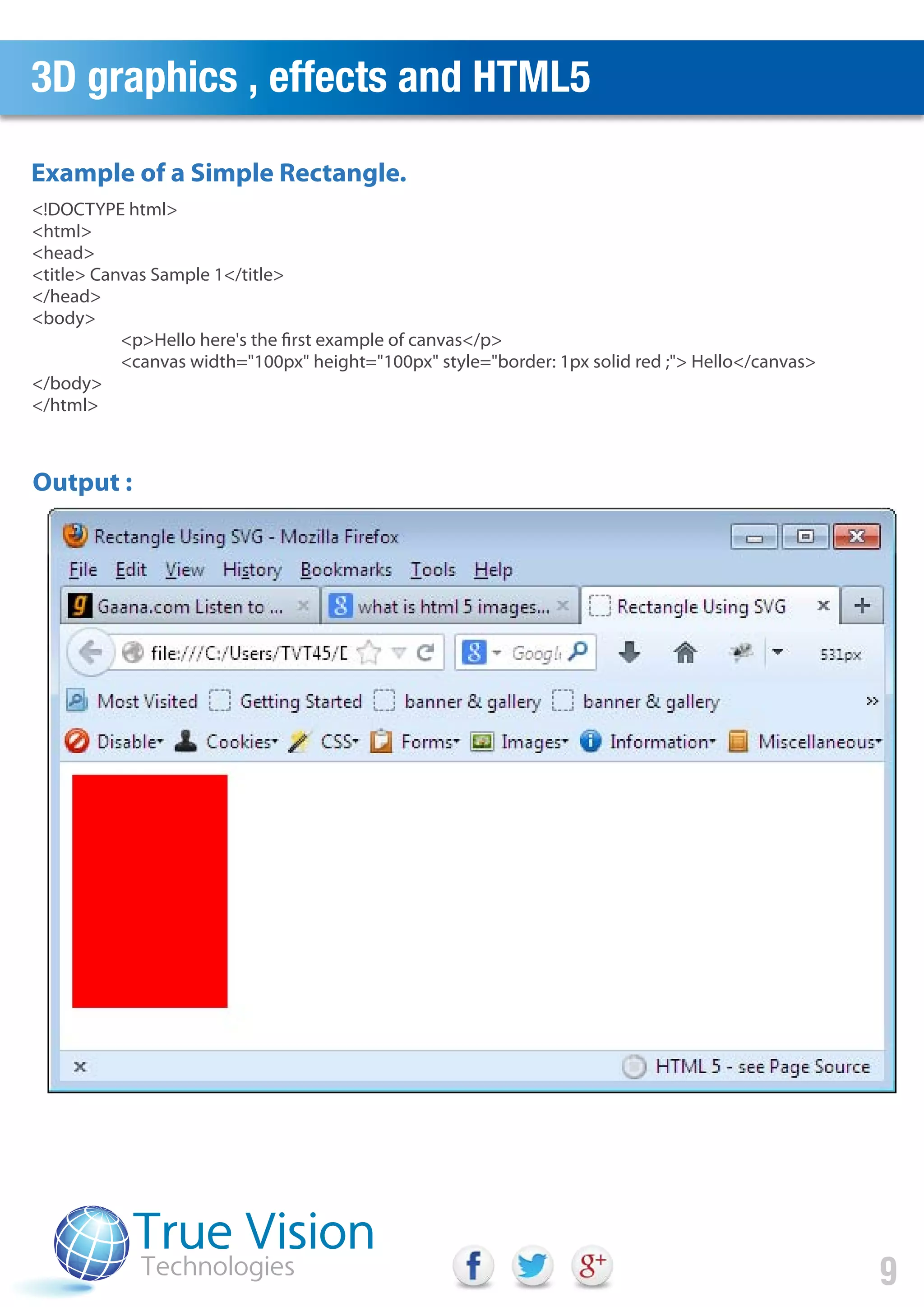 3D graphics , effects and HTML5
9
Example of a Simple Rectangle.
<!DOCTYPE html>
<html>
<head>
<title> Canvas Sample 1</title>
</head>
<body>
<p>Hello here's the first example of canvas</p>
<canvas width="100px" height="100px" style="border: 1px solid red ;"> Hello</canvas>
</body>
</html>
Output :
 