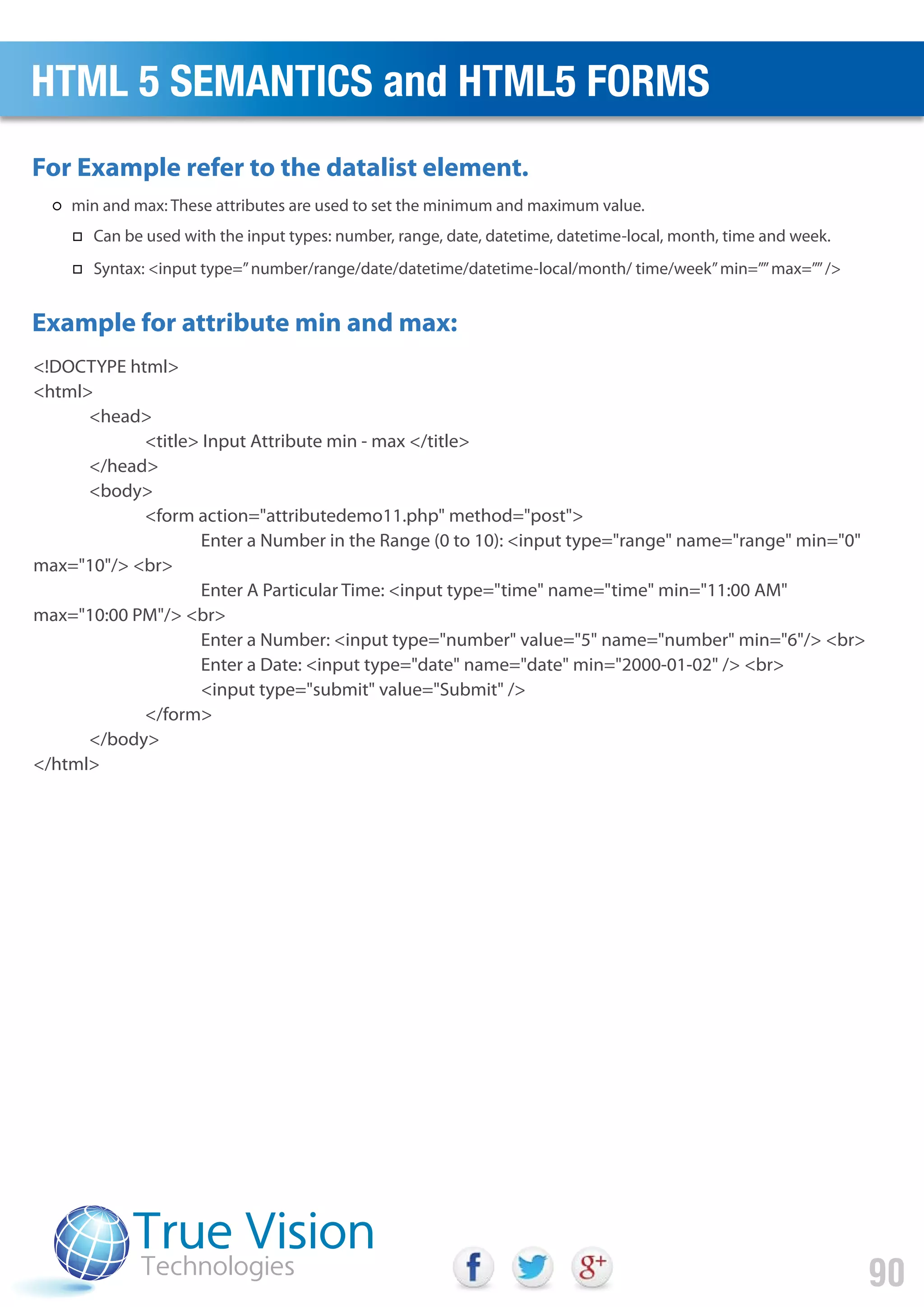 <!DOCTYPE html>
<html>
<head>
<title> Input Attribute min - max </title>
</head>
<body>
<form action="attributedemo11.php" method="post">
Enter a Number in the Range (0 to 10): <input type="range" name="range" min="0"
max="10"/> <br>
Enter A Particular Time: <input type="time" name="time" min="11:00 AM"
max="10:00 PM"/> <br>
Enter a Number: <input type="number" value="5" name="number" min="6"/> <br>
Enter a Date: <input type="date" name="date" min="2000-01-02" /> <br>
<input type="submit" value="Submit" />
</form>
</body>
</html>
For Example refer to the datalist element.
Example for attribute min and max:
HTML 5 SEMANTICS and HTML5 FORMS
90
min and max: These attributes are used to set the minimum and maximum value.
Can be used with the input types: number, range, date, datetime, datetime-local, month, time and week.
Syntax: <input type=”number/range/date/datetime/datetime-local/month/ time/week”min=””max=””/>
 