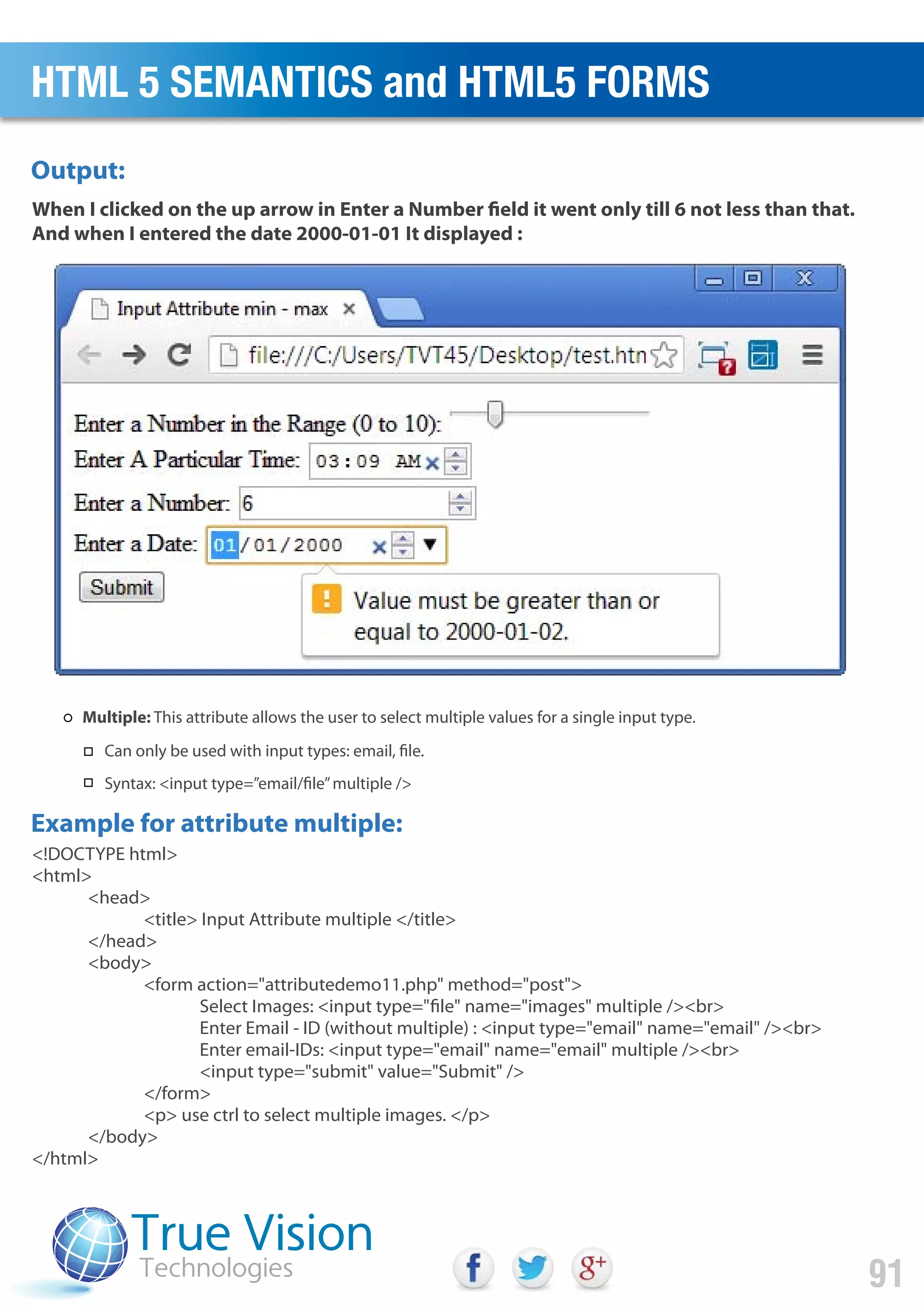 <!DOCTYPE html>
<html>
<head>
<title> Input Attribute multiple </title>
</head>
<body>
<form action="attributedemo11.php" method="post">
Select Images: <input type="file" name="images" multiple /><br>
Enter Email - ID (without multiple) : <input type="email" name="email" /><br>
Enter email-IDs: <input type="email" name="email" multiple /><br>
<input type="submit" value="Submit" />
</form>
<p> use ctrl to select multiple images. </p>
</body>
</html>
When I clicked on the up arrow in Enter a Number field it went only till 6 not less than that.
And when I entered the date 2000-01-01 It displayed :
Output:
Example for attribute multiple:
HTML 5 SEMANTICS and HTML5 FORMS
91
Multiple: This attribute allows the user to select multiple values for a single input type.
Can only be used with input types: email, file.
Syntax: <input type=”email/file”multiple />
 