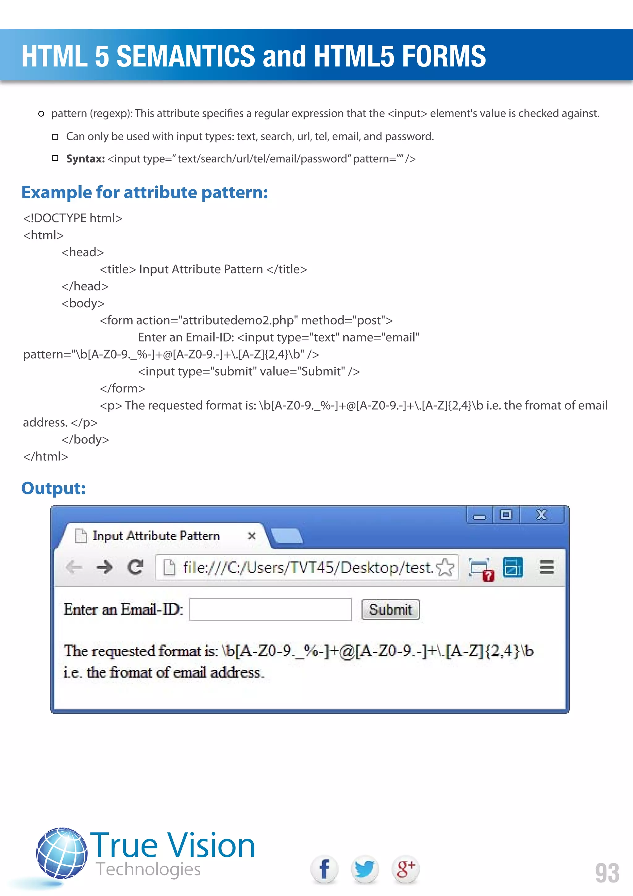 <!DOCTYPE html>
<html>
<head>
<title> Input Attribute Pattern </title>
</head>
<body>
<form action="attributedemo2.php" method="post">
Enter an Email-ID: <input type="text" name="email"
pattern="b[A-Z0-9._%-]+@[A-Z0-9.-]+.[A-Z]{2,4}b" />
<input type="submit" value="Submit" />
</form>
<p> The requested format is: b[A-Z0-9._%-]+@[A-Z0-9.-]+.[A-Z]{2,4}b i.e. the fromat of email
address. </p>
</body>
</html>
Example for attribute pattern:
Output:
HTML 5 SEMANTICS and HTML5 FORMS
93
pattern (regexp): This attribute specifies a regular expression that the <input> element's value is checked against.
Can only be used with input types: text, search, url, tel, email, and password.
Syntax: <input type=”text/search/url/tel/email/password”pattern=””/>
 