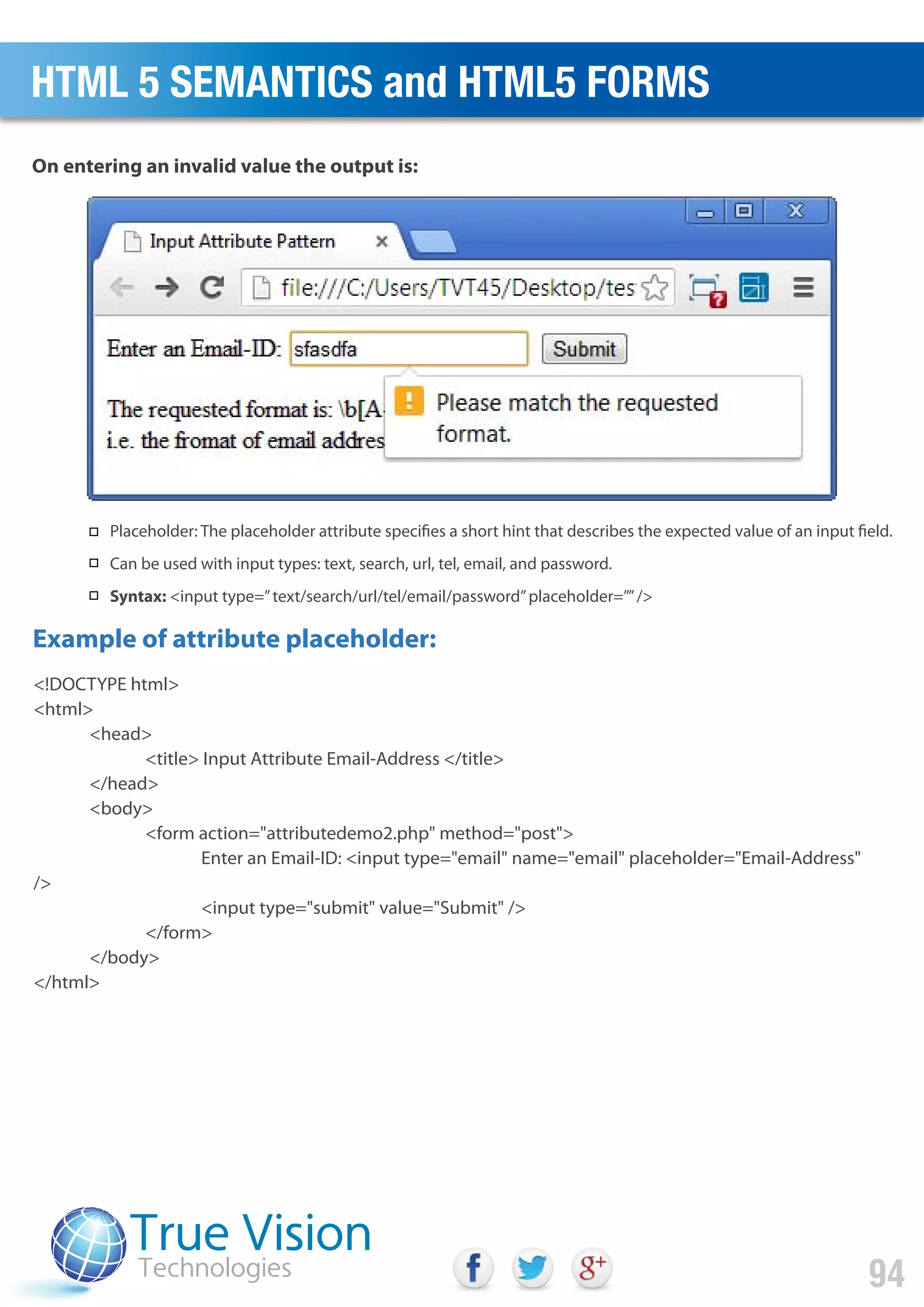 <!DOCTYPE html>
<html>
<head>
<title> Input Attribute Email-Address </title>
</head>
<body>
<form action="attributedemo2.php" method="post">
Enter an Email-ID: <input type="email" name="email" placeholder="Email-Address"
/>
<input type="submit" value="Submit" />
</form>
</body>
</html>
On entering an invalid value the output is:
Example of attribute placeholder:
HTML 5 SEMANTICS and HTML5 FORMS
94
Placeholder: The placeholder attribute specifies a short hint that describes the expected value of an input field.
Can be used with input types: text, search, url, tel, email, and password.
Syntax: <input type=”text/search/url/tel/email/password”placeholder=””/>
 