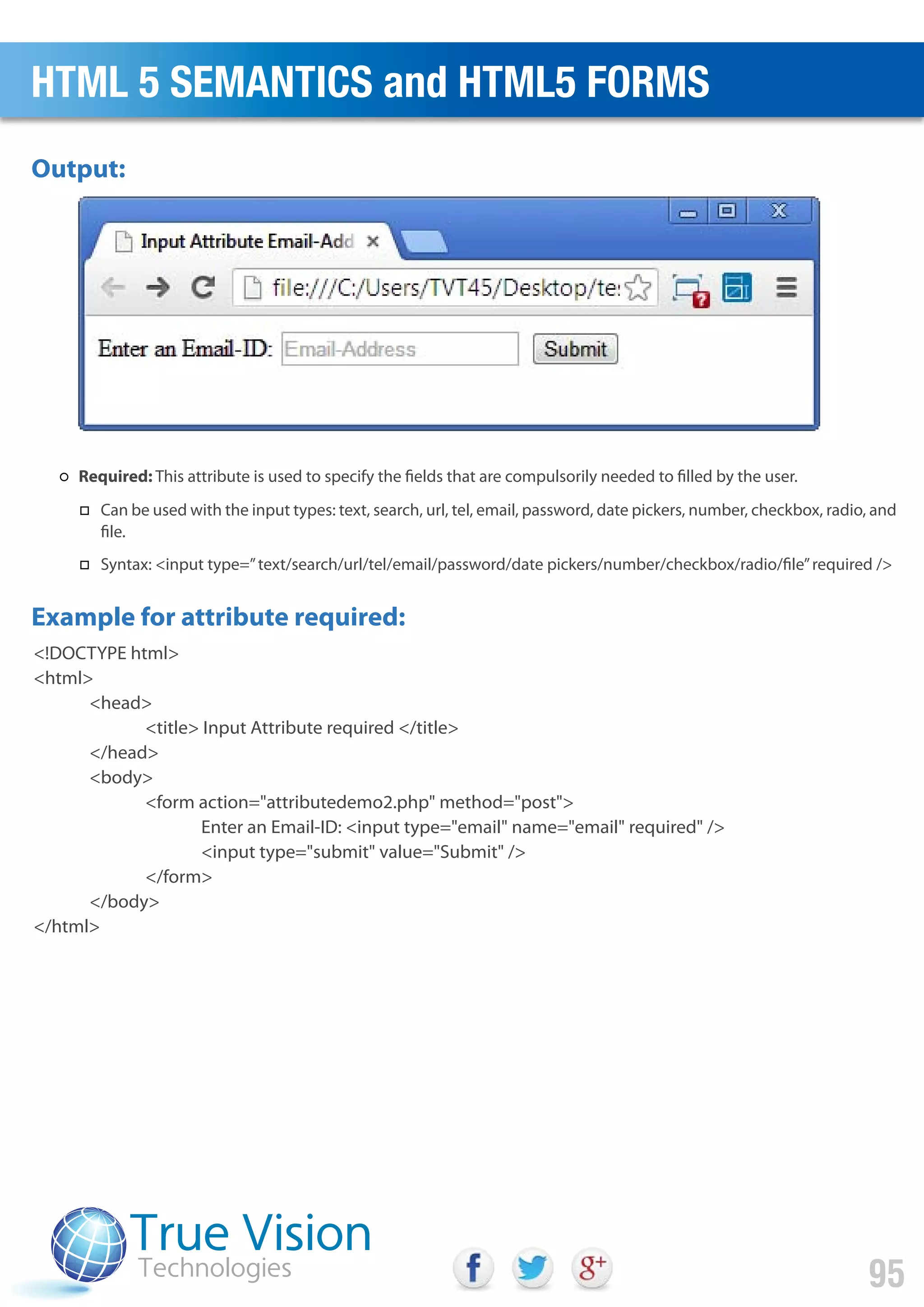 <!DOCTYPE html>
<html>
<head>
<title> Input Attribute required </title>
</head>
<body>
<form action="attributedemo2.php" method="post">
Enter an Email-ID: <input type="email" name="email" required" />
<input type="submit" value="Submit" />
</form>
</body>
</html>
Output:
Example for attribute required:
HTML 5 SEMANTICS and HTML5 FORMS
95
Required: This attribute is used to specify the fields that are compulsorily needed to filled by the user.
Can be used with the input types: text, search, url, tel, email, password, date pickers, number, checkbox, radio, and
file.
Syntax: <input type=”text/search/url/tel/email/password/date pickers/number/checkbox/radio/file”required />
 