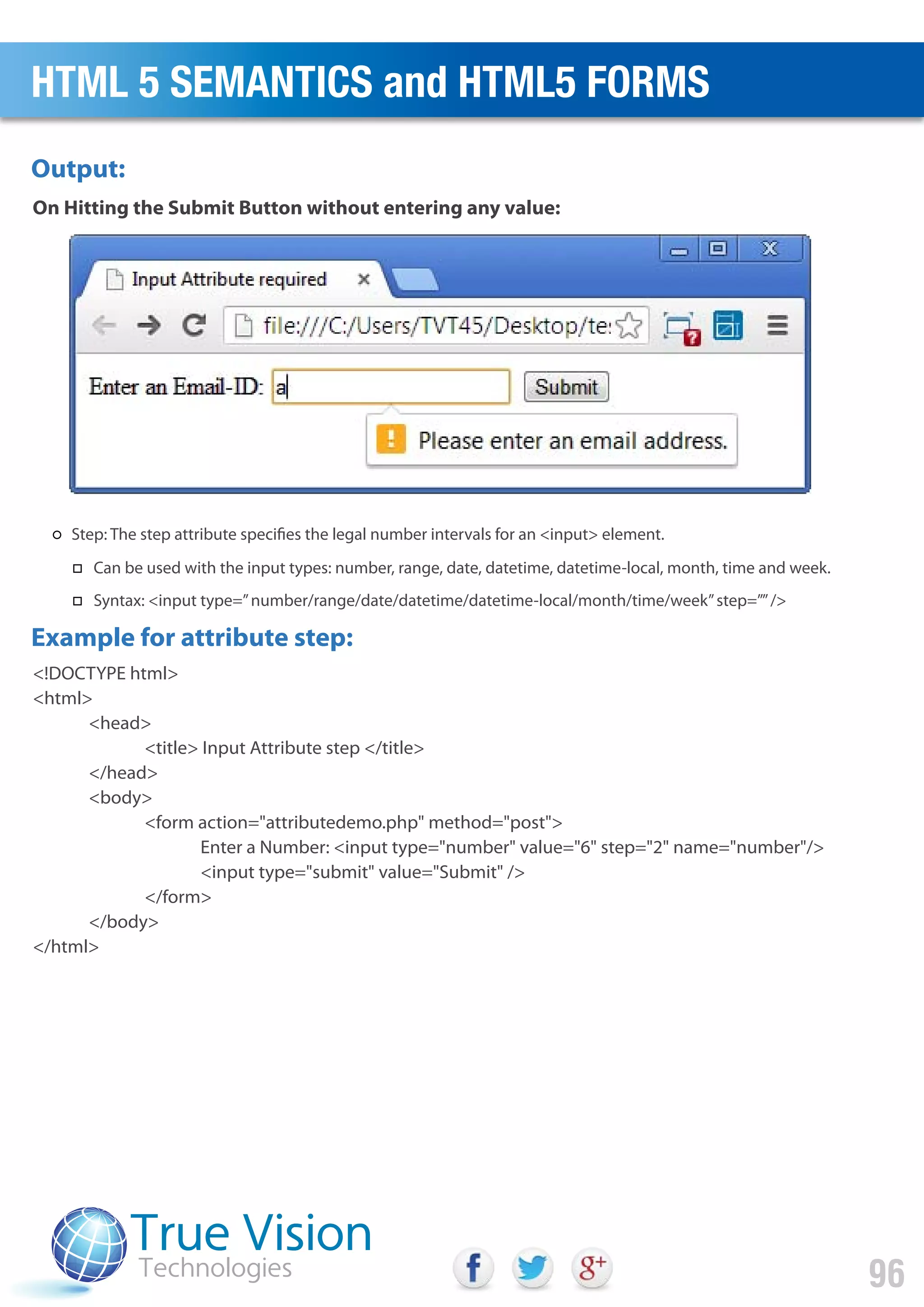 <!DOCTYPE html>
<html>
<head>
<title> Input Attribute step </title>
</head>
<body>
<form action="attributedemo.php" method="post">
Enter a Number: <input type="number" value="6" step="2" name="number"/>
<input type="submit" value="Submit" />
</form>
</body>
</html>
On Hitting the Submit Button without entering any value:
Output:
Example for attribute step:
HTML 5 SEMANTICS and HTML5 FORMS
96
Step: The step attribute specifies the legal number intervals for an <input> element.
Can be used with the input types: number, range, date, datetime, datetime-local, month, time and week.
Syntax: <input type=”number/range/date/datetime/datetime-local/month/time/week”step=””/>
 