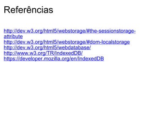 Referências http://dev.w3.org/html5/webstorage/#the-sessionstorage-attribute http://dev.w3.org/html5/webstorage/#dom-localstorage http://dev.w3.org/html5/webdatabase/ http://www.w3.org/TR/IndexedDB/   https://developer.mozilla.org/en/IndexedDB   