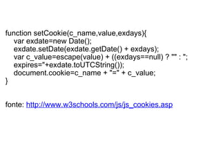   function setCookie(c_name,value,exdays){      var exdate=new Date();      exdate.setDate(exdate.getDate() + exdays);      var c_value=escape(value) + ((exdays==null) ? "" : ";           expires="+exdate.toUTCString());      document.cookie=c_name + "=" + c_value; }  fonte:  http://www.w3schools.com/js/js_cookies.asp 