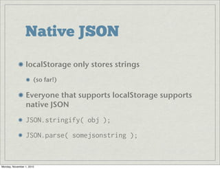 Native JSON
localStorage only stores strings
(so far!)
Everyone that supports localStorage supports
native JSON
JSON.stringify( obj );
JSON.parse( somejsonstring );
Monday, November 1, 2010
 