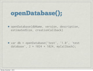 openDatabase();
openDatabase(dbName, version, description,
estimatedSize, creationCallback)
var db = openDatabase('test', '1.0', 'test
database', 2 * 1024 * 1024, myCallback);
Monday, November 1, 2010
 