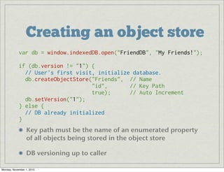Creating an object store
Key path must be the name of an enumerated property
of all objects being stored in the object store
DB versioning up to caller
var db = window.indexedDB.open("FriendDB", "My Friends!");
if (db.version != "1") {
  // User's first visit, initialize database.
  db.createObjectStore("Friends",  // Name
                       "id",       // Key Path
                       true);      // Auto Increment
  db.setVersion("1");
} else {
  // DB already initialized
}
Monday, November 1, 2010
 