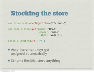Stocking the store
Auto-increment keys get 
assigned automatically
Schema flexible, store anything
var store = db.openObjectStore("Friends");
var brad = store.put({name: "Brad",
                      gender: "male",
                      likes: "yoga"});
console.log(brad.id); // 1
Monday, November 1, 2010
 
