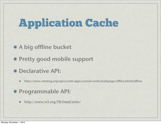 Application Cache
A big offline bucket
Pretty good mobile support
Declarative API: 
http://www.whatwg.org/specs/web-apps/current-work/multipage/offline.html#offline
Programmable API: 
http://www.w3.org/TR/DataCache/
Monday, November 1, 2010
 
