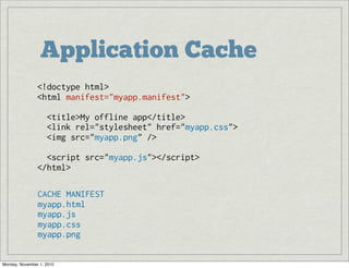 Application Cache
<!doctype html>
<html manifest="myapp.manifest">
  <title>My offline app</title>
  <link rel="stylesheet" href="myapp.css">
  <img src="myapp.png" /> 
  <script src="myapp.js"></script>
</html>
CACHE MANIFEST
myapp.html
myapp.js
myapp.css
myapp.png
Monday, November 1, 2010
 