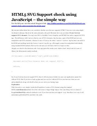 HTML5 SVG Support check using
JavaScript – the simple way
For the full post visit the actual blog post link: http://jbkflex.wordpress.com/2013/05/05/html5-svg-
support-check-using-javascript-the-simple-way/
My last post talked about how you can detect whether your browser supports HTML5 Canvas or not using simple
JavaScript technique. Based on the same principles, this post illustrates how you can detect if your browser
supports SVG elements. You may note SVG is Scalable Vector Graphics and HTML5 has native support for SVG
tags. The difference with Canvas is that in case of SVG elements, they become a part of the DOM and you can
manipulate each SVG elements, whereas in case of Canvas, the entire <canvas></canvas> tag becomes one node in
the DOM and anything inside the Canvas <canvas> tag (for eg. a Rectangle) cannot be manipulated individually
using standard DOM methods. Browse the web and you will find a hell lot of topics on this.
Alright, now back to the detection code. Just copy/paste this inside your window load / body load or in case of
JQuery the $(document).ready() method,
if(!document.createElement('svg').getAttributeNS){
document.write('Your browser does not support SVG!');
return;
}
So, if your browser does not support SVG, then it will not process further (in case your application cannot live
without SVG). But if you have a back up plan and you can live without SVG in your browser, then you can
add an else block along with the if so that you can write your backup logic.
Explanation
Well, the code is very simple. Inside the if condition I create a SVG element using the standard
DOM createElement()method. Now this will create a <svg></svg> object. Now next thing I do is to check if
the getAttributeNS() method is defined or not. If you browser does not support <svg> then there is no way it will
understand getAttributeNS() and that’s the catch.
 