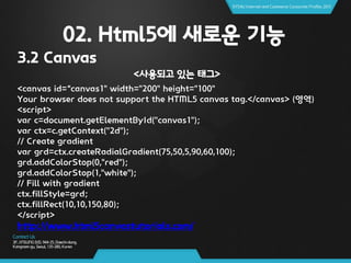 02. Html5에 새로운 기능
3.2 Canvas
<사용되고 있는 태그>
<canvas id=“canvas1" width="200" height="100"
Your browser does not support the HTML5 canvas tag.</canvas> (영역)
<script>
var c=document.getElementById("canvas1");
var ctx=c.getContext("2d");
// Create gradient
var grd=ctx.createRadialGradient(75,50,5,90,60,100);
grd.addColorStop(0,"red");
grd.addColorStop(1,"white");
// Fill with gradient
ctx.fillStyle=grd;
ctx.fillRect(10,10,150,80);
</script>
http://www.html5canvastutorials.com/
 