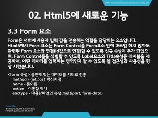 02. Html5에 새로운 기능
3.3 Form 요소
Form은 서버에 사용자 입력 값을 전송하는 역할을 담당하는 요소입니다.
Html5에서 Form 요소는 Form Control을 Form요소 안에 마크업 하지 않아도
관련된 Form 요소와 연결(id값으로 연결)할 수 있도록 신규 속성이 추가 되었으
며, Form Control들을 식별할 수 있도록 Label요소와 Title속성등 레이블을 제
공하여, 어떤 데이터를 입력하는 영역인지 알 수 있도록 웹 접근성과 사용성을 향
상 시켰습니다.
<form 속성> 폼안에 있는 데이터를 서버로 전송
method - get,post 방식지정
name - 폼이름
action - 이동할 위치
enctype - 대용량파일의 속성(multipart, form-data)
 