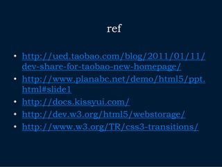 ref

• http://ued.taobao.com/blog/2011/01/11/
  dev-share-for-taobao-new-homepage/
• http://www.planabc.net/demo/html5/ppt.
  html#slide1
• http://docs.kissyui.com/
• http://dev.w3.org/html5/webstorage/
• http://www.w3.org/TR/css3-transitions/
 