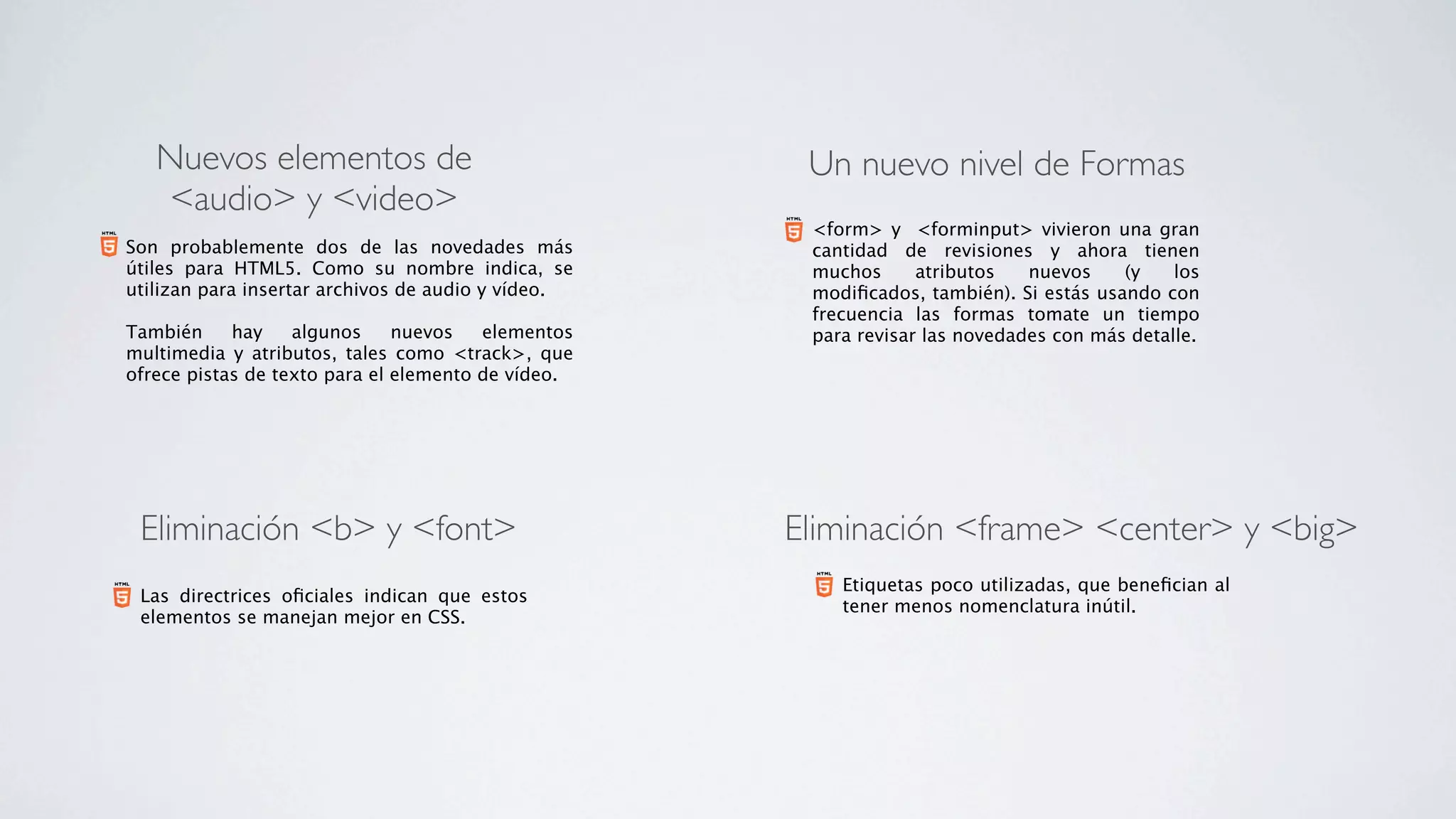 Nuevos elementos de                                 Un nuevo nivel de Formas
   <audio> y <video>
                                                       <form> y  <forminput> vivieron una gran
Son probablemente dos de las novedades más             cantidad de revisiones y ahora tienen
útiles para HTML5. Como su nombre indica, se           muchos      atributos   nuevos    (y    los
utilizan para insertar archivos de audio y vídeo.      modiﬁcados, también). Si estás usando con
                                                       frecuencia las formas tomate un tiempo
También      hay    algunos    nuevos     elementos    para revisar las novedades con más detalle.
multimedia y atributos, tales como <track>, que
ofrece pistas de texto para el elemento de vídeo.




 Eliminación <b> y <font>                             Eliminación <frame> <center> y <big>
                                                          Etiquetas poco utilizadas, que beneﬁcian al
 Las directrices oﬁciales indican que estos
                                                          tener menos nomenclatura inútil.
 elementos se manejan mejor en CSS.
 