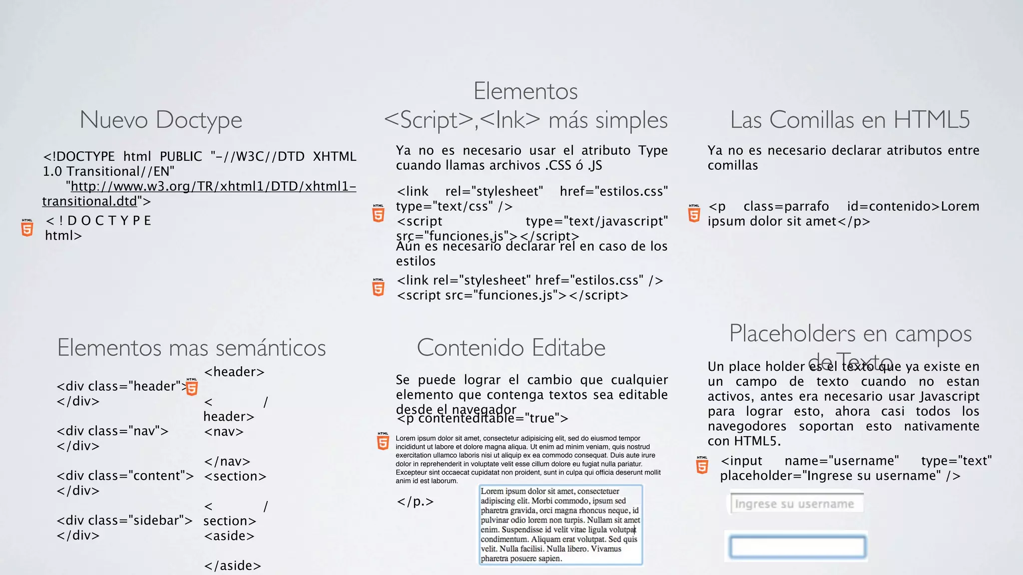 Elementos
     Nuevo Doctype                                <Script>,<Ink> más simples                                                                     Las Comillas en HTML5
<!DOCTYPE html PUBLIC "-//W3C//DTD XHTML           Ya no es necesario usar el atributo Type                                                   Ya no es necesario declarar atributos entre
1.0 Transitional//EN"                              cuando llamas archivos .CSS ó .JS                                                          comillas
       "http://www.w3.org/TR/xhtml1/DTD/xhtml1-    <link rel="stylesheet" href="estilos.css"
transitional.dtd">                                 type="text/css" />                                                                         <p class=parrafo id=contenido>Lorem
<!DOCTYPE                                          <script              type="text/javascript"                                                ipsum dolor sit amet</p>
html>                                              src="funciones.js"></script>
                                                   Aún es necesario declarar rel en caso de los
                                                   estilos
                                                   <link rel="stylesheet" href="estilos.css" />
                                                   <script src="funciones.js"></script>


                                                                                                                                                 Placeholders en campos
  Elementos mas semánticos                               Contenido Editabe
                       <header>                                                                                                               Un place holder de Texto ya existe en
                                                                                                                                                              es el texto que
                                                   Se puede lograr el cambio que cualquier                                                    un campo de texto cuando no estan
 <div class="header">  
                                                   elemento que contenga textos sea editable                                                  activos, antes era necesario usar Javascript
 </div>                <        /
                                                   desde el navegador                                                                         para lograr esto, ahora casi todos los
                       header>                     <p contenteditable="true">
 <div class="nav">     <nav>                                                                                                                  navegodores soportan esto nativamente
 </div>                 
                                                   Lorem ipsum dolor sit amet, consectetur adipisicing elit, sed do eiusmod tempor
                                                   incididunt ut labore et dolore magna aliqua. Ut enim ad minim veniam, quis nostrud
                                                                                                                                              con HTML5.
                                                   exercitation ullamco laboris nisi ut aliquip ex ea commodo consequat. Duis aute irure
                       </nav>                      dolor in reprehenderit in voluptate velit esse cillum dolore eu fugiat nulla pariatur.      <input    name="username"     type="text"
 <div class="content"> <section>                   Excepteur sint occaecat cupidatat non proident, sunt in culpa qui ofﬁcia deserunt mollit
                                                   anim id est laborum.                                                                        placeholder="Ingrese su username" />
 </div>                 
                       <        /                  </p.>
 <div class="sidebar"> section>
 </div>                <aside>
                        
                       </aside>
 