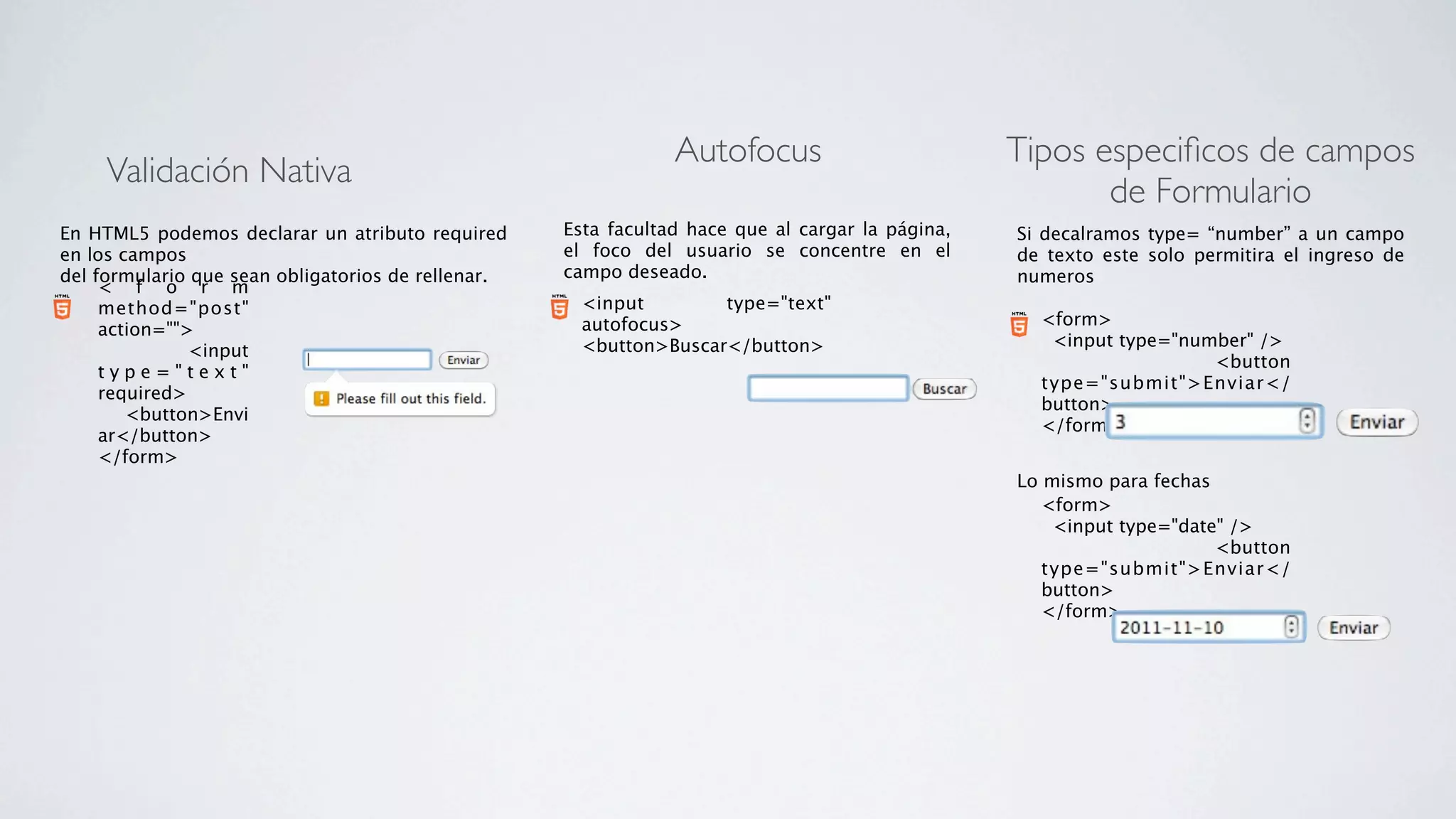 Autofocus                         Tipos especiﬁcos de campos
     Validación Nativa
                                                                                                         de Formulario
En HTML5 podemos declarar un atributo required      Esta facultad hace que al cargar la página,   Si decalramos type= “number” a un campo
en los campos                                       el foco del usuario se concentre en el        de texto este solo permitira el ingreso de
del formulario que sean obligatorios de rellenar.   campo deseado.                                numeros
     < f o r m
     method="post"                                    <input        type="text"
                                                      autofocus>                                    <form>
     action="">
                                                      <button>Buscar</button>                         <input type="number" />
             <input
                                                                                                                      <button
     type="text"
                                                                                                    type="submit">Enviar</
     required>
                                                                                                    button>
         <button>Envi
                                                                                                    </form>
     ar</button>
     </form>
                                                                                                  Lo mismo para fechas
                                                                                                     <form>
                                                                                                       <input type="date" />
                                                                                                                        <button
                                                                                                     type="submit">Enviar</
                                                                                                     button>
                                                                                                     </form>
 