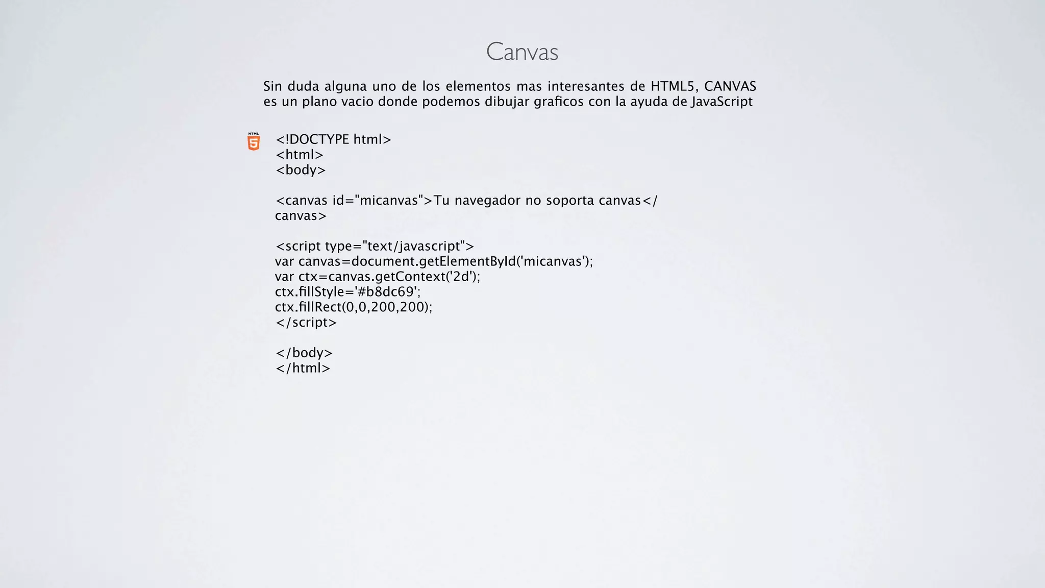 Canvas
Sin duda alguna uno de los elementos mas interesantes de HTML5, CANVAS
es un plano vacio donde podemos dibujar graﬁcos con la ayuda de JavaScript

 <!DOCTYPE html>
 <html>
 <body>
  
 <canvas id="micanvas">Tu navegador no soporta canvas</
 canvas>
  
 <script type="text/javascript">
 var canvas=document.getElementById('micanvas');
 var ctx=canvas.getContext('2d');
 ctx.ﬁllStyle='#b8dc69';
 ctx.ﬁllRect(0,0,200,200);
 </script>
  
 </body>
 </html>
 